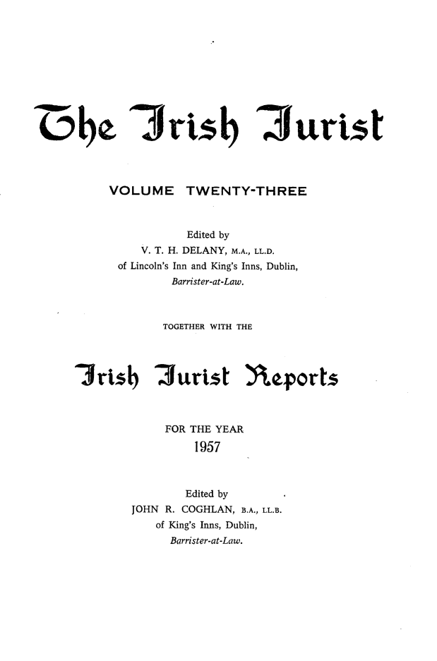 handle is hein.journals/irshjuist23 and id is 1 raw text is: 0rts) 3urnst         VOLUME TWENTY-THREE                  Edited by             V. T. H. DELANY, M.A., LL.D.          of Lincoln's Inn and King's Inns, Dublin,                 Barrister-at-Law.               TOGETHER WITH THE    3ris      '3urist )eforts                FOR THE YEAR                   1957                   Edited by            JOHN R. COGHLAN, B.A., LL.B.               of King's Inns, Dublin,               Barrister-at-Law.