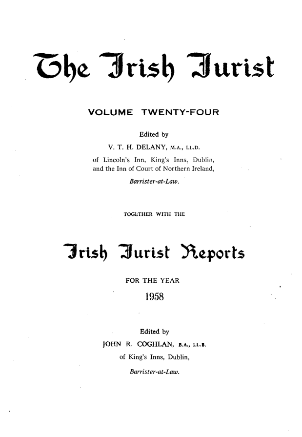 handle is hein.journals/irshjuist24 and id is 1 raw text is: 01~~     VOLUME TWENTY-FOUR                Edited by         V. T. H. DELANY, M.A., LL.D.      of Lincoln's Inn, King's Inns, Dublin,      and the Inn of Court of Northern Ireland,              Barrister-at-Law.            TOGETHER WITH THE'3rtsb '3urtst  Yeforts             FOR THE YEAR                 1958                 Edited by        JOHN R. COGHLAN, B.A., LL.B.            of King's Inns, Dublin,Barrister-at-Law.'J rtisb 7urst