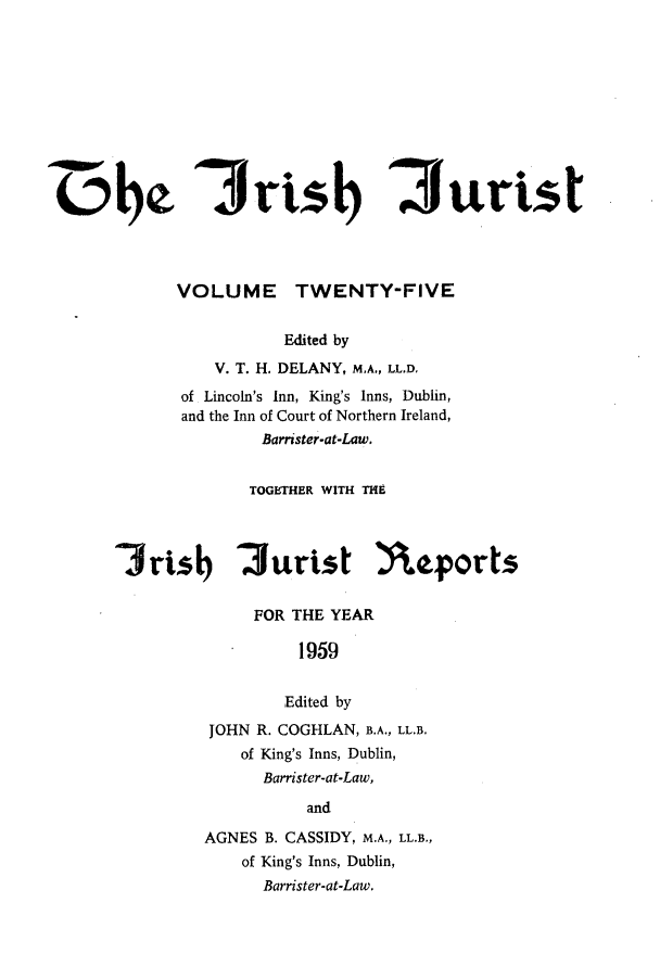 handle is hein.journals/irshjuist25 and id is 1 raw text is: dMe irts                               urt t            VOLUME TWENTY-FIVE                      Edited by                V. T. H. DELANY, M.A., LL.D.            of Lincoln's Inn, King's Inns, Dublin,            and the Inn of Court of Northern Ireland,                    Barrister-at-Law.                    TOGETHER WITH THE      Jrtsb 2Jurist )\eports                   FOR THE YEAR                        1959                        Edited by               JOHN R. COGHLAN, B.A., LL.B.                  of King's Inns, Dublin,                    Barrister-at-Law,                         and               AGNES B. CASSIDY, M.A., LL.B.,                  of King's Inns, Dublin,                    Barrister-at-Law.
