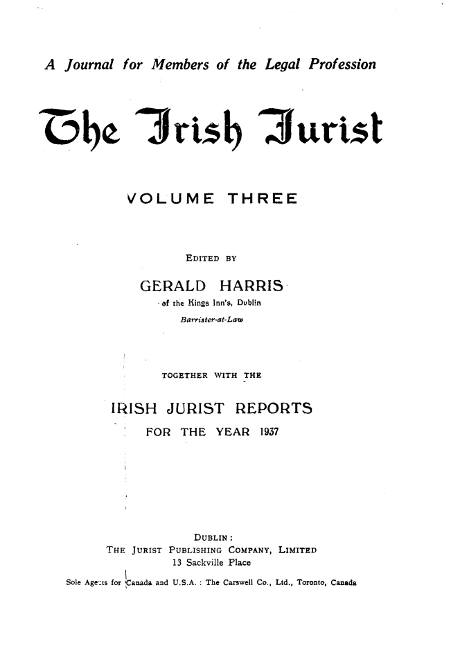 handle is hein.journals/irshjuist3 and id is 1 raw text is: A Journal for Members of the Legal Profession3rt*sb 3urist         VOLUME THREE                 EDITED BY          GERALD HARRIS             .of the Kings Inn's, Dublin                Barrister-at-Law              TOGETHER WITH THE      IRISH JURIST REPORTS           FOR  THE  YEAR   1937                  DUBLIN:      THE JURIST PUBLISHING COMPANY, LIMITED               13 Sackville PlaceSole Age-ts for Canada and U.S.A. : The Carswell Co., Ltd., Toronto, Canada
