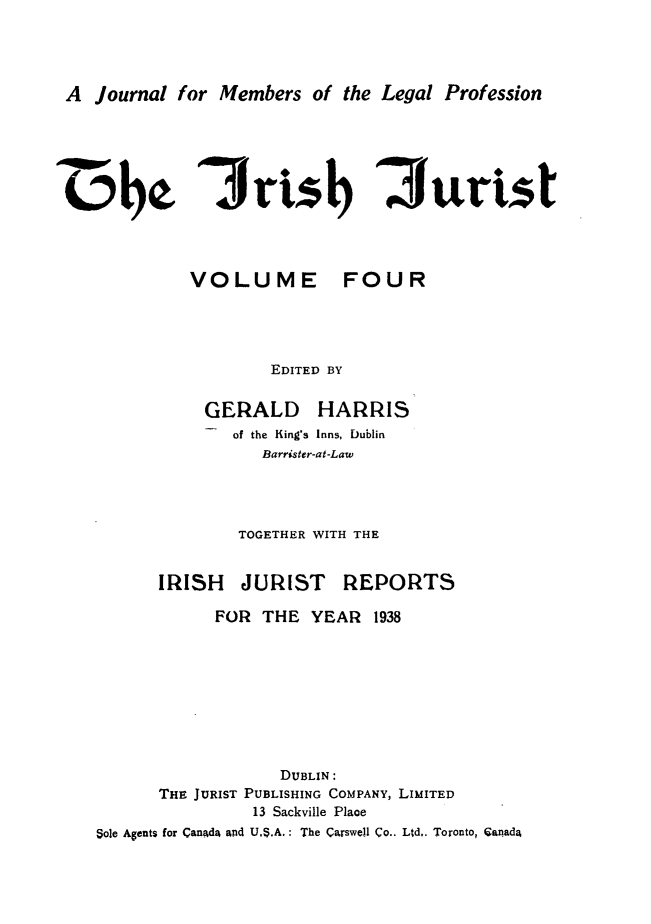 handle is hein.journals/irshjuist4 and id is 1 raw text is: A Journal for Members of the Legal Profession3risb   iiuristVOLUME FOUR        EDITED BY  GERALD HARRIS    of the King's Inns, Dublin       Barrister-at-Law     TOGETHER WITH THEIRISH JURISTREPORTS            FOR THE YEAR 1938                   DUBLIN:      THE JURIST PUBLISHING COMPANY, LIMITED                13 Sackville PlaceSole Agents for Canada and US.A. : The Carswell Co.. Ltd,. Toronto, Canada-w