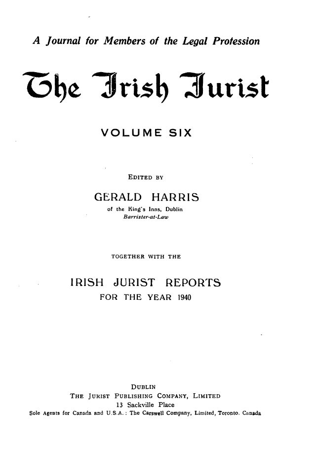 handle is hein.journals/irshjuist6 and id is 1 raw text is: A Journal for Members of the Legal ProtessionIjrisb 3uristVOLUME SIX      EDITED BYGERALDHARRISof the King's Inns, Dublin   Barrister-at-Law TOGETHER WITH THEIRISH JURISTREPORTS               FOR THE YEAR 1940                     DUBLIN        THE JURIST PUBLISHING COMPANY, LIMITED                  13 Sackville PlaceSole Agents for Canada and U.S.A. : The Carswell Company, Limited, Toronto. Canada