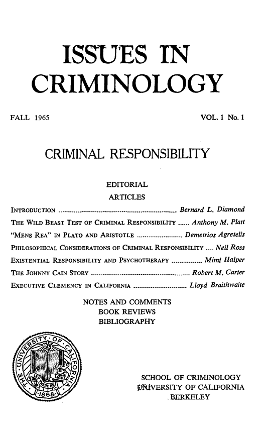 handle is hein.journals/iscrim1 and id is 1 raw text is: ISSUES IN
CRIMINOLOGY
FALL 1965                                       VOL. 1 No. 1
CRIMINAL RESPONSIBILITY
EDITORIAL
ARTICLES
INTRODUCTION     .......................................Bernard L. Diamond
THE WILD BEAST TEST OF CRIMINAL RESPONSIBILITY ...... Anthony M. Platt
MENs REA IN PLATO AND ARISTOTLE ...........- Demetrios Agretelis
PHILOSOPHICAL CONSIDERATIONS OF CRIMINAL RESPONSIBILITY .-. Neil Ross
EXISTENTIAL RESPONSIBILITY AND PSYCHOTHERAPY ...........Mimi Halper
THE JOHNNY CAIN STORY    --------------------------------Robert M. Carter
EXECUTIVE CLEMENCY IN CALIFORNIA  ------------------Lloyd Braithwaite
NOTES AND COMMENTS
BOOK REVIEWS
BIBLIOGRAPHY
-Y ---
0
'r~                 SCHOOL OF CRIMINOLOGY
19RIVERSITY OF CALIFORNIA
*1868'                            BERKELEY


