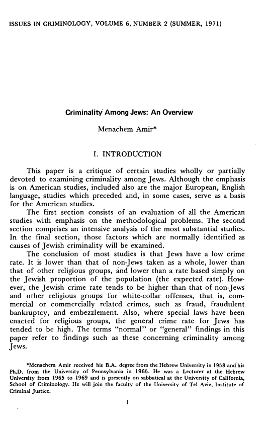handle is hein.journals/iscrim6 and id is 133 raw text is: ISSUES IN CRIMINOLOGY, VOLUME 6, NUMBER 2 (SUMMER, 1971)Criminality Among Jews: An OverviewMenachem Amir*I. INTRODUCTIONThis paper is a critique of certain studies wholly or partiallydevoted to examining criminality among Jews. Although the emphasisis on American studies, included also are the major European, Englishlanguage, studies which preceded and, in some cases, serve as a basisfor the American studies.The first section consists of an evaluation of all the Americanstudies with emphasis on the methodological problems. The secondsection comprises an intensive analysis of the most substantial studies.In the final section, those factors which are normally identified ascauses of Jewish criminality will be examined.The conclusion of most studies is that Jews have a low crimerate. It is lower than that of non-Jews taken as a whole, lower thanthat of other religious groups, and lower than a rate based simply onthe Jewish proportion of the population (the expected rate). How-ever, the Jewish crime rate tends to be higher than that of non-Jewsand other religious groups for white-collar offenses, that is, com-mercial or commercially related crimes, such as fraud, fraudulentbankruptcy, and embezzlement. Also, where special laws have beenenacted for religious groups, the general crime rate for Jews hastended to be high. The terms normal or general findings in thispaper refer to findings such as these concerning criminality amongJews.*Menachem Amir received his B.A. degree from the Hebrew University in 1958 and'hisPh.D. from the University of Pennsylvania in 1965. He was a Lecturer at the HebrewUniversity from 1965 to 1969 and is presently on sabbatical at the University of California,School of Criminology. He will join the faculty of the University of Tel Aviv, Institute ofCriminal Justice.I