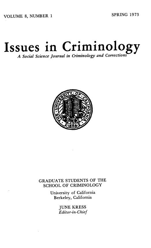 handle is hein.journals/iscrim8 and id is 1 raw text is: VOLUME 8, NUMBER 1

Issues in Criminology
A Social Science journal in Criminology and Corrections

GRADUATE STUDENTS OF THE
SCHOOL OF CRIMINOLOGY
University of California
Berkeley, California
JUNE KRESS
Editor-in-Chief

SPRING 1973


