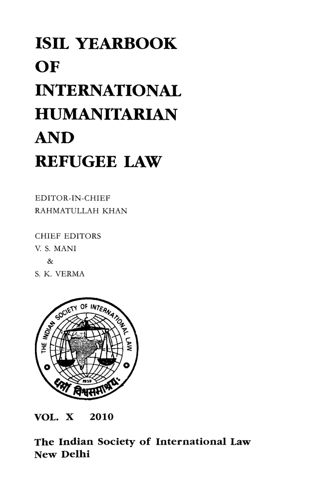 handle is hein.journals/isilyrbk10 and id is 1 raw text is: 


ISIL YEARBOOK

OF

INTERNATIONAL

HUMANITARIAN

AND

REFUGEE LAW


EDITOR-IN-CHIEF
RAHMATULLAH KHAN

CHIEF EDITORS
V. S. MANI
  &
S. K. VERMA


     a OF W~r










VOL. X 2010

The Indian Society of International Law
New Delhi


