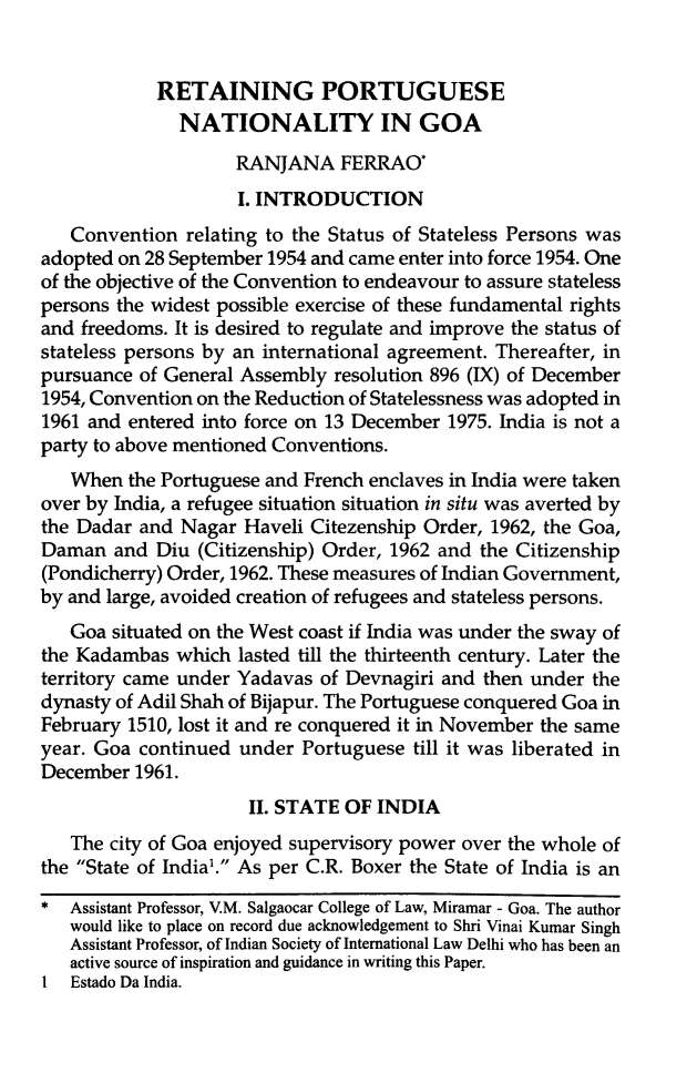 handle is hein.journals/isilyrbk10 and id is 250 raw text is:             RETAINING PORTUGUESE              NATIONALITY IN GOA                    RANJANA FERRAO*                    I. INTRODUCTION   Convention relating to the Status of Stateless Persons wasadopted on 28 September 1954 and came enter into force 1954. Oneof the objective of the Convention to endeavour to assure statelesspersons the widest possible exercise of these fundamental rightsand freedoms. It is desired to regulate and improve the status ofstateless persons by an international agreement. Thereafter, inpursuance of General Assembly resolution 896 (IX) of December1954, Convention on the Reduction of Statelessness was adopted in1961 and entered into force on 13 December 1975. India is not aparty to above mentioned Conventions.   When the Portuguese and French enclaves in India were takenover by India, a refugee situation situation in situ was averted bythe Dadar and Nagar Haveli Citezenship Order, 1962, the Goa,Daman and Diu (Citizenship) Order, 1962 and the Citizenship(Pondicherry) Order, 1962. These measures of Indian Government,by and large, avoided creation of refugees and stateless persons.   Goa situated on the West coast if India was under the sway ofthe Kadambas which lasted till the thirteenth century. Later theterritory came under Yadavas of Devnagiri and then under thedynasty of Adil Shah of Bijapur. The Portuguese conquered Goa inFebruary 1510, lost it and re conquered it in November the sameyear. Goa continued under Portuguese till it was liberated inDecember 1961.                      II. STATE OF INDIA   The city of Goa enjoyed supervisory power over the whole ofthe State of India'. As per C.R. Boxer the State of India is an* Assistant Professor, V.M. Salgaocar College of Law, Miramar - Goa. The author   would like to place on record due acknowledgement to Shri Vinai Kumar Singh   Assistant Professor, of Indian Society of International Law Delhi who has been an   active source of inspiration and guidance in writing this Paper.1 Estado Da India.