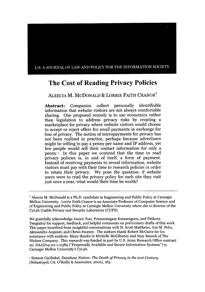 handle is hein.journals/isjlpsoc4 and id is 563 raw text is: The Cost of Reading Privacy PoliciesALEECIA M. MCDONALD & LORRIE FAITH CRANOR*Abstract:    Companies     collect  personally  identifiableinformation that website visitors are not always comfortablesharing. One proposed remedy is to use economics ratherthan legislation to address privacy risks by creating amarketplace for privacy where website visitors would chooseto accept or reject offers for small payments in exchange forloss of privacy. The notion of micropayments for privacy hasnot been realized in practice, perhaps because advertisersmight be willing to pay a penny per name and IP address, yetfew people would sell their contact information for only apenny.1 In this paper we contend that the time to readprivacy policies is, in and of itself, a form of payment.Instead of receiving payments to reveal information, websitevisitors must pay with their time to research policies in orderto retain their privacy. We pose the question: if websiteusers were to read the privacy policy for each site they visitjust once a year, what would their time be worth?Aleecia M. McDonald is a Ph.D. candidate in Engineering and Public Policy at CarnegieMellon University. Lorrie Faith Cranor is an Associate Professor of Computer Science andof Engineering and Public Policy at Carnegie Mellon University where she is director of theCyLab Usable Privacy and Security Laboratory (CUPS).We gratefully acknowledge Janice Tsai, Ponnurangam Kumaraguru, and PitikornTengtakul for support, feedback, and helpful comments on preliminary drafts of this work.This paper benefited from insightful conversations with H. Scott Matthews, Jon M. Peha,Alessandro Acquisti, and Chriss Swaney. The authors thank Robert McGuire for hisassistance with analysis. Many thanks to Michelle McGiboney and Suzy Bausch of TheNielsen Company. This research was funded in part by U.S. Army Research Office contractno. DAAD19-o2-1-0389 (Perpetually Available and Secure Information Systems) toCarnegie Mellon University's CyLab.'Simson Garfinkel, Database Nation: The Death of Privacy in the 21st Century(Sebastopol, CA: O'Reilly & Associates, 2001), 183.