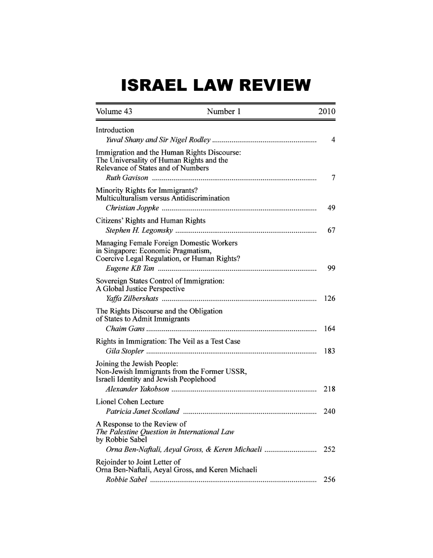 handle is hein.journals/israel43 and id is 1 raw text is: ISRAEL LAW REVIEW

Volume 43                       Number 1                         2010
Introduction
Yuval Shany and Sir Nigel Rodley ..     .........................4
Immigration and the Human Rights Discourse:
The Universality of Human Rights and the
Relevance of States and of Numbers
Ruth Gavison                           ..............7...... ....................7
Minority Rights for Immigrants?
Multiculturalism versus Antidiscrimination
Christian Joppke                        ...................................... 49
Citizens' Rights and Human Rights
Stephen H. Legomsky        ............................  .......  67
Managing Female Foreign Domestic Workers
in Singapore: Economic Pragmatism,
Coercive Legal Regulation, or Human Rights?
Eugene KB Tan           ................................. ...... 99
Sovereign States Control of Immigration:
A Global Justice Perspective
Yaffa Zilbershats      .......................................... 126
The Rights Discourse and the Obligation
of States to Admit Immigrants
Chaim Gans ....................................          ..... 164
Rights in Immigration: The Veil as a Test Case
Gila Stopler                          ......................................... 183
Joining the Jewish People:
Non-Jewish Immigrants from the Former USSR,
Israeli Identity and Jewish Peoplehood
Alexander Yakobson                        ................................... 218
Lionel Cohen Lecture
Patricia Janet Scotland      ...........................   ..... 240
A Response to the Review of
The Palestine Question in International Law
by Robbie Sabel
Orna Ben-Naftali, Aeyal Gross, & Keren Michaeli .................. 252
Rejoinder to Joint Letter of
Orna Ben-Naftali, Aeyal Gross, and Keren Michaeli
Robbie Sabel                           ........................................ 256


