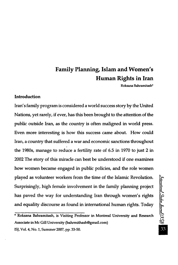 handle is hein.journals/isudijo4 and id is 49 raw text is: Family Planning, Islam and Women's
Human Rights in Iran
Roksana Bahramitash*
Introduction
Iran's family program is considered a world success story by the United
Nations, yet rarely, if ever, has this been brought to the attention of the
public outside Iran, as the country is often maligned in world press.
Even more interesting is how this success came about. How could
Iran, a country that suffered a war and economic sanctions throughout
the 1980s, manage to reduce a fertility rate of 6.5 in 1970 to just 2 in
2002 The story of this miracle can best be understood if one examines
how women became engaged in public policies, and the role women
played as volunteer workers from the time of the Islamic Revolution.
Surprisingly, high female involvement in the family planning project
has paved the way for understanding Iran through women's rights
and equality discourse as found in international human rights. Today
* Roksana Bahramitash, is Visiting Professor in Montreal University and Research
Associate in Mc Gill University (bahrmithash@gmail.com)
ISJ, Vol. 4, No.1, Summer 2007, pp. 33-50.


