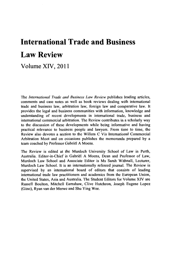 handle is hein.journals/itbla14 and id is 1 raw text is: International Trade and Business
Law Review
Volume XIV, 2011
The International Trade and Business Law Review publishes leading articles,
comments and case notes as well as book reviews dealing with international
trade and business law, arbitration law, foreign law and comparative law. It
provides the legal and business communities with information, knowledge and
understanding of recent developments in international trade, business and
international commercial arbitration. The Review contributes in a scholarly way
to the discussion of these developments while being informative and having
practical relevance to business people and lawyers. From time to time, the
Review also devotes a section to the Willem C Vis International Commercial
Arbitration Moot and on occasions publishes the memoranda prepared by a
team coached by Professor Gabriel A Moens.
The Review is edited at the Murdoch University School of Law in Perth,
Australia. Editor-in-Chief is Gabrial A Moens, Dean and Professor of Law,
Murdoch Law School and Associate Editor is Ms Sarah Withnall, Lecturer,
Murdoch Law School. It is an internationally refereed journal. The Review is
supervised by an international board of editors that consists of leading
international trade law practitioners and academics from the European Union,
the United States, Asia and Australia. The Student Editors for Volume XIV are
Russell Boulton, Mitchell Eamshaw, Clive Hutcheon, Joseph Eugene Lopez
(Gino), Ryan van der Merwe and Shu Ying Wee.


