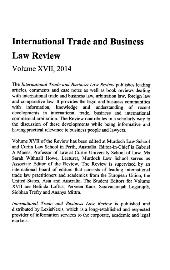 handle is hein.journals/itbla17 and id is 1 raw text is: International Trade and Business
Law Review
Volume XVII, 2014
The International Trade and Business Law Review publishes leading
articles, comments and case notes as well as book reviews dealing
with international trade and business law, arbitration law, foreign law
and comparative law. It provides the legal and business communities
with information, knowledge and understanding of recent
developments in international trade, business and international
commercial arbitration. The Review contributes in a scholarly way to
the discussion of these developments while being informative and
having practical relevance to business people and lawyers.
Volume XVII of the Review has been edited at Murdoch Law School
and Curtin Law School in Perth, Australia. Editor-in-Chief is Gabriel
A Moens, Professor of Law at Curtin University School of Law. Ms
Sarah Withnall Howe, Lecturer, Murdoch Law School serves as
Associate Editor of the Review. The Review is supervised by an
international board of editors that consists of leading international
trade law practitioners and academics from the European Union, the
United States, Asia and Australia. The Student Editors for Volume
XVII are Belinda Loftus, Perveen Kaur, Saravanarajah Logarajah,
Siobhan Trefry and Ananya Mittra.
International Trade and Business Law Review is published and
distributed by LexisNexis, which is a long-established and respected
provider of information services to the corporate, academic and legal
markets.


