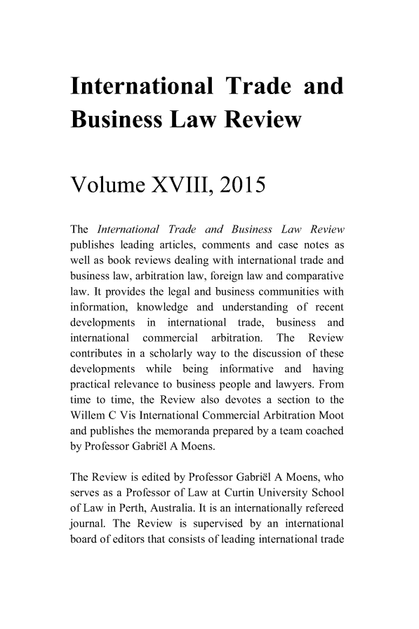handle is hein.journals/itbla18 and id is 1 raw text is: 




International Trade and

Business Law Review



Volume XVIII, 2015


The International Trade and Business Law Review
publishes leading articles, comments and case notes as
well as book reviews dealing with international trade and
business law, arbitration law, foreign law and comparative
law. It provides the legal and business communities with
information, knowledge and understanding of recent
developments in international trade, business and
international commercial  arbitration. The  Review
contributes in a scholarly way to the discussion of these
developments while being    informative and  having
practical relevance to business people and lawyers. From
time to time, the Review also devotes a section to the
Willem C Vis International Commercial Arbitration Moot
and publishes the memoranda prepared by a team coached
by Professor Gabril A Moens.

The Review is edited by Professor Gabril A Moens, who
serves as a Professor of Law at Curtin University School
of Law in Perth, Australia. It is an internationally refereed
journal. The Review is supervised by an international
board of editors that consists of leading international trade


