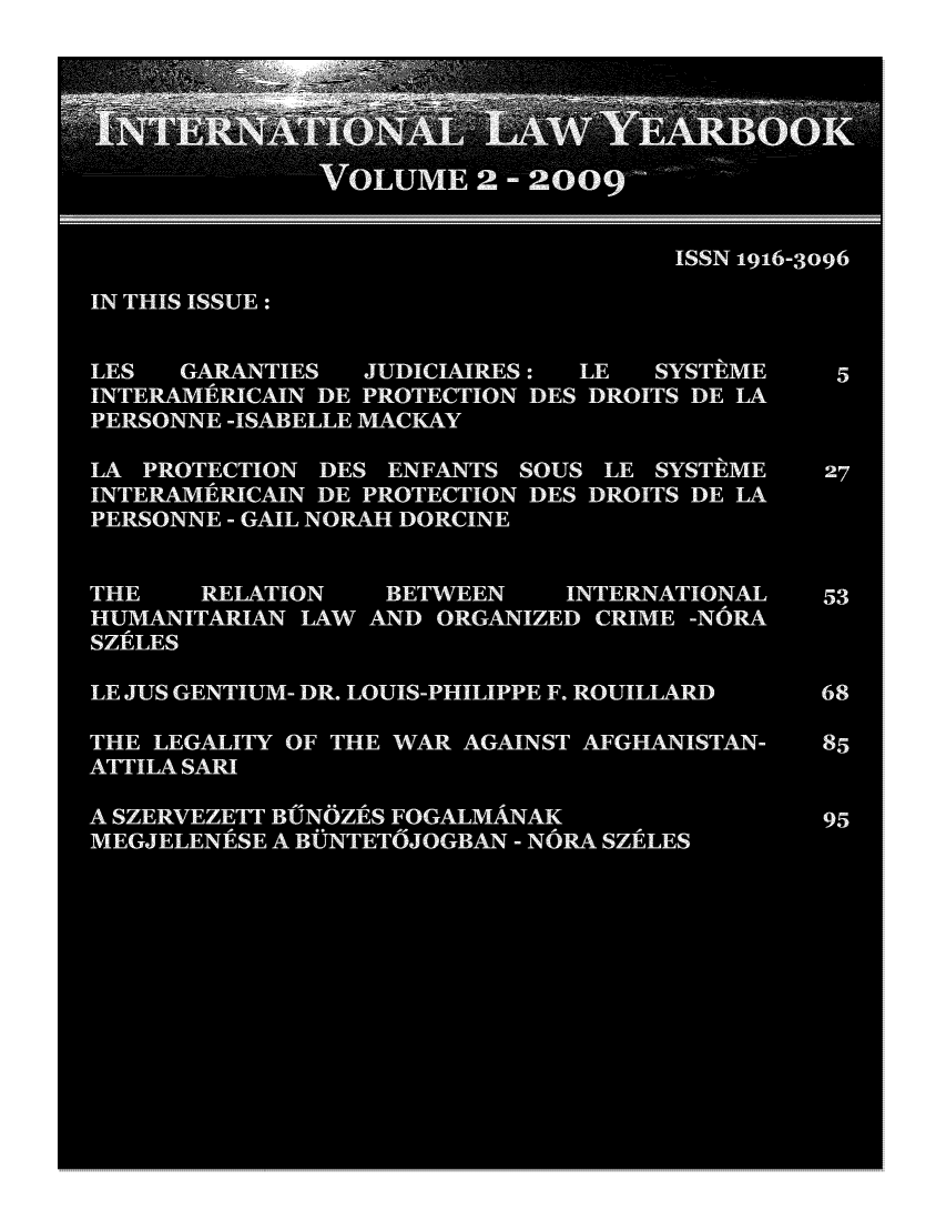 handle is hein.journals/itnawarbo2 and id is 1 raw text is: VOLUME 260
ISSN 1916-3096
IN THIS ISSUE:
LES  GARANTIES  JUDICIAIRES :  LE  SYSTEME   5
INTERAMERICAIN DE PROTECTION DES DROITS DE LA
PERSONNE -ISABELLE MACKAY
LA PROTECTION DES ENFANTS SOUS LE SYSTEME   27
INTERAMERICAIN DE PROTECTION DES DROITS DE LA
PERSONNE - GAIL NORAH DORCINE
THE    RELATION   BETWEEN   INTERNATIONAL   53
HUMANITARIAN LAW AND ORGANIZED CRIME -NORA
SZELES
LE JUS GENTIUM- DR. LOUIS-PHILIPPE F. ROUILLARD  68
THE LEGALITY OF THE WAR AGAINST AFGHANISTAN-  85
ATTILA SARI
SZERVEZETT BN  ES FOGALMANAK           95
MEGJELENESE A BNTETOJOGBAN - NORA SZLES


