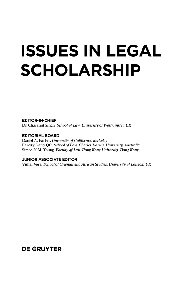 handle is hein.journals/iulesch12 and id is 1 raw text is: ISSUES IN LEGALSCHOLARSHIPEDITOR-IN-CHIEFDr. Charanjit Singh, School of Law, University of Westminster UKEDITORIAL BOARDDaniel A. Farber, University of California, BerkeleyFelicity Gerry QC, School of Law, Charles Darwin University, AustraliaSimon N.M. Young, Faculty of Law, Hong Kong University, Hong KongJUNIOR ASSOCIATE EDITORVishal Vora, School of Oriental and African Studies, University of London, UKDE  GRUYTER