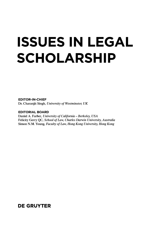 handle is hein.journals/iulesch14 and id is 1 raw text is: ISSUES IN LEGALSCHOLARSHIPEDITOR-IN-CHIEFDr. Charanjit Singh, University of Westminster UKEDITORIAL BOARDDaniel A. Farber, University of California - Berkeley, USAFelicity Gerry QC, School of Law, Charles Darwin University, AustraliaSimon N.M. Young, Faculty of Law, Hong Kong University, Hong KongDE  GRUYTER