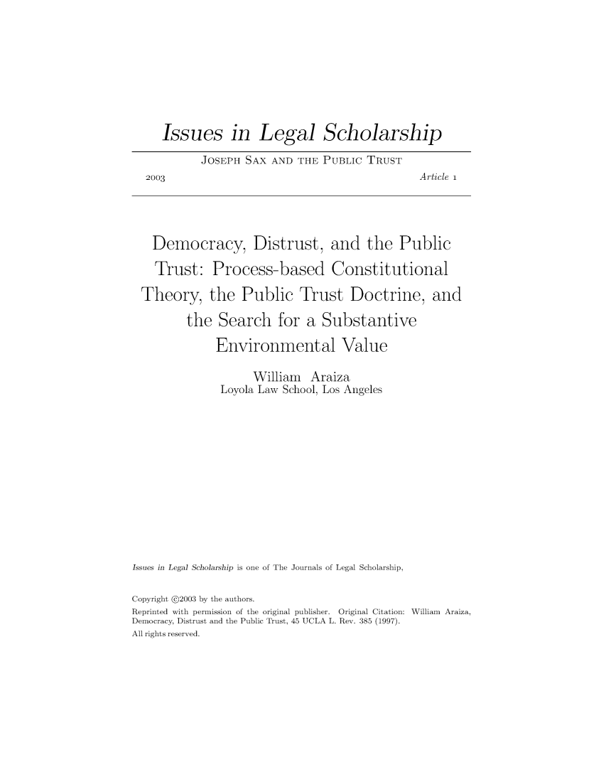 handle is hein.journals/iulesch3 and id is 1 raw text is:      Issues in Legal Scholarship           JOSEPH  SAX AND THE PUBLIC  TRUST  2003                                         Article i  Democracy, Distrust, and the Public    Trust:   Process-based Constitutional  Theory, the Public Trust Doctrine, and         the  Search for a Substantive              Environmental Value                    William  Araiza               Loyola Law School, Los AngelesIssues in Legal Scholarship is one of The Journals of Legal Scholarship,Copyright @2003 by the authors.Reprinted with permission of the original publisher. Original Citation: William Araiza,Democracy, Distrust and the Public Trust, 45 UCLA L. Rev. 385 (1997).All rights reserved.