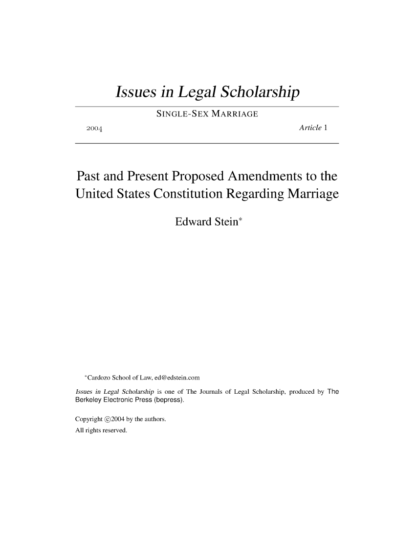 handle is hein.journals/iulesch4 and id is 1 raw text is: 2004Issues in Legal Scholarship         SINGLE-SEX   MARRIAGE                                         Article 1Past  and   Present   Proposed Amendments to theUnited   States   Constitution Regarding Marriage                       Edward  Stein*  *Cardozo School of Law, ed@edstein.comIssues in Legal Scholarship is one of The Journals of Legal Scholarship, produced by TheBerkeley Electronic Press (bepress).Copyright @2004 by the authors.All rights reserved.