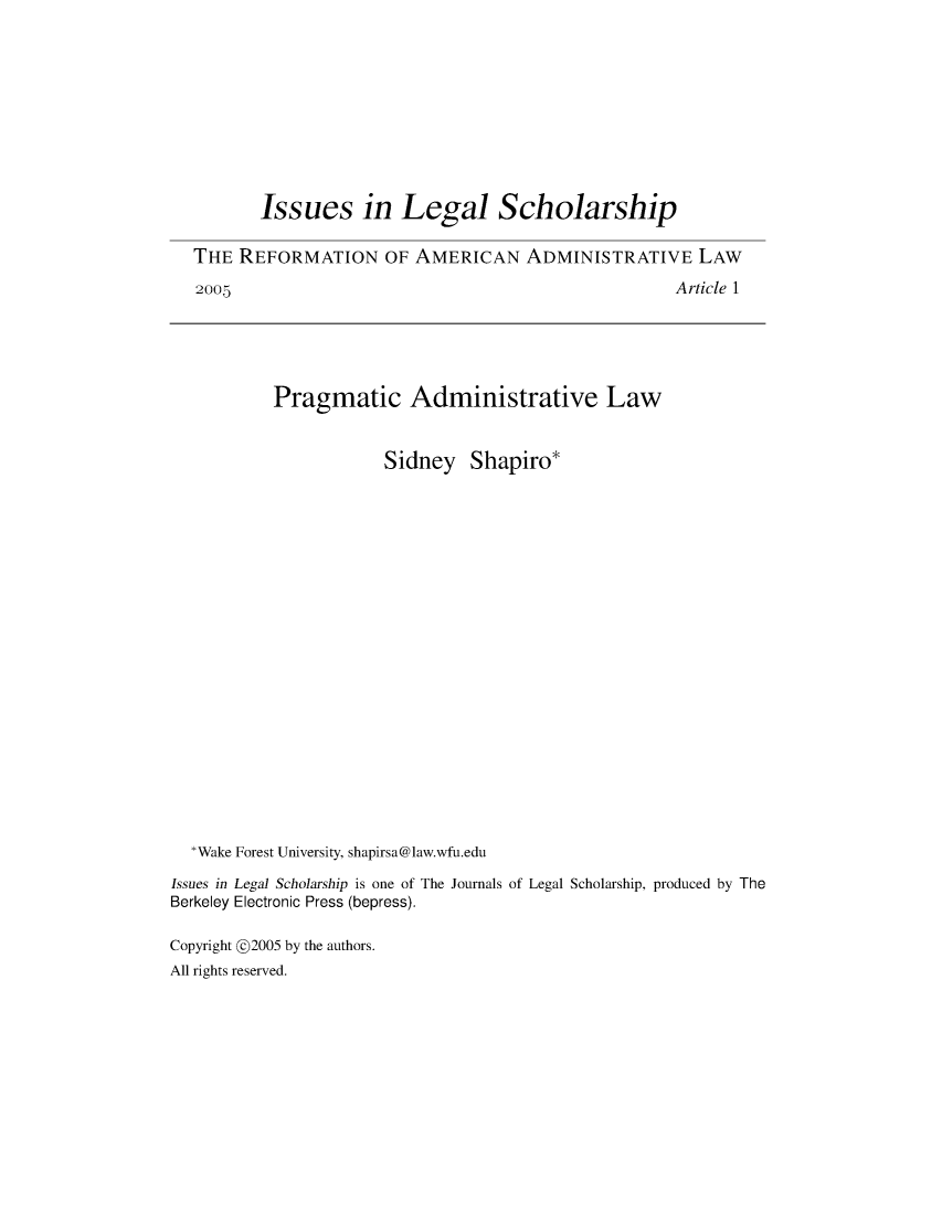 handle is hein.journals/iulesch5 and id is 1 raw text is:        Issues in Legal ScholarshipTHE  REFORMATION OF AMERICAN ADMINISTRATIVE LAW2005                                                Article 1Pragmatic Administrative Law                       Sidney   Shapiro*  *Wake Forest University, shapirsa@law.wfu.eduIssues in Legal Scholarship is one of The Journals of Legal Scholarship, produced by TheBerkeley Electronic Press (bepress).Copyright @2005 by the authors.All rights reserved.