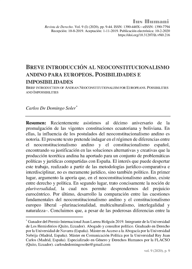 handle is hein.journals/iushum9 and id is 1 raw text is:           Revista de Derecho. Vol. 9 (I) (2020), pp. 9-44. ISSN: 1390-440X-eISSN: 1390-7794             Recepci6n: 10-8-2019. Aceptaci6n: 1-11-2019. Publicaci6n electr6nica: 10-2-2020                                              https://doi.org/10.31207/ih.v9iO.216BREVE INTRODUCCION AL NEOCONSTITUCIONALISMOANDINO PARA EUROPEOS. POSIBILIDADES EIMPOSIBILIDADESBRIEF INTRODUCTION OF ANDEAN NEOCONSTITUTIONALISM FOR EUROPEANS. POSSIBILITIESAND IMPOSSIBILITIESCarlos De  Domingo  Soler*Resumen: Recientemente       asistimos  al  d6cimo   aniversario  de  lapromulgaci6n  de  las vigentes constituciones ecuatoriana y boliviana. Enellas, la influencia de los postulados del neoconstitucionalismo andino esnotoria. El presente texto pretende indagar en el r6gimen de diferencias entreel  neoconstitucionalismo   andino   y  el  constitucionalismo  espanol,encontrando  su justificaci6n en las soluciones alternativas y creativas que laproducci6n  teordtica andina ha aportado para un conjunto de problemiticaspoliticas y juridicas compartidas con Espana. El interds que puede despertareste trabajo, realizado a partir de las metodologias juridico-comparativa einterdisciplinar, no es meramente juridico, sino tambidn politico. En primerlugar, argumento la aporia que, en el neoconstitucionalismo andino, existeentre derecho y politica. En segundo lugar, trato concisamente la noci6n depluriversalidad,  la  cual  nos  permite   desprendernos   del  prejuicioeurocentrico. Por ultimo, desarrollo la comparaci6n  entre las cuestionesfundamentales  del neoconstitucionalismo  andino y el constitucionalismoeuropeo  liberal -plurinacionalidad, multiculturalismo, interlegalidad ynaturaleza-. Concluimos  que, a pesar de las poderosas diferencias entre la* Ganador del Premio Internacional Juan Larrea Holguin 2019. Integrante de la Universidadde Los Hemisferios (Quito, Ecuador). Abogado y consultor politico. Graduado en Derechopor la Universidad de Navarra (Espana). Mister en Acceso a la Abogacia por la UniversidadNebrija (Madrid, Espana). Mister en Comunicaci6n Politica por la Universidad Rey JuanCarlos (Madrid, Espana). Especializado en Gdnero y Derechos Humanos por la FLACSO(Quito, Ecuador). carlosdedomingosoler@gmail.com