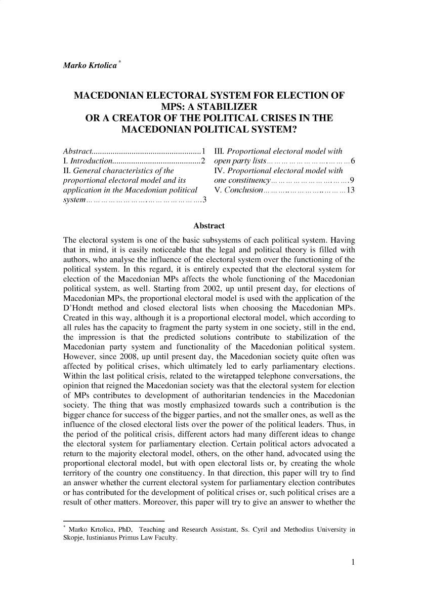 handle is hein.journals/iusplr10 and id is 1 raw text is: Marko  Krtolica   MACEDONIAN ELECTORAL SYSTEM FOR ELECTION OF                           MPS:   A  STABILIZER      OR   A  CREATOR OF THE POLITICAL CRISES IN THE                MACEDONIAN POLITICAL SYSTEM?Abstract.................     .........1 III. Proportional electoral model withI. Introduction....................2  open party    lists. . ...  .......  ... ...6II. General characteristics of the    IV. Proportional electoral  model withproportional electoral model and its  one constituency .. ... .... ...........9application in the Macedonian political  V. Conclusion.....  ... ........ ... 13system............... .... .... ....3                                    AbstractThe  electoral system is one of the basic subsystems of each political system. Havingthat in mind, it is easily noticeable that the legal and political theory is filled withauthors, who analyse the influence of the electoral system over the functioning of thepolitical system. In this regard, it is entirely expected that the electoral system forelection of the Macedonian MPs   affects the whole functioning of the Macedonianpolitical system, as well. Starting from 2002, up until present day, for elections ofMacedonian  MPs,  the proportional electoral model is used with the application of theD'Hondt   method  and closed electoral lists when choosing the Macedonian  MPs.Created in this way, although it is a proportional electoral model, which according toall rules has the capacity to fragment the party system in one society, still in the end,the impression  is that the predicted solutions contribute to stabilization of theMacedonian   party system  and functionality of the Macedonian  political system.However,  since 2008, up until present day, the Macedonian society quite often wasaffected by political crises, which ultimately led to early parliamentary elections.Within the last political crisis, related to the wiretapped telephone conversations, theopinion that reigned the Macedonian society was that the electoral system for electionof MPs  contributes to development of authoritarian tendencies in the Macedoniansociety. The thing that was mostly emphasized  towards such a contribution is thebigger chance for success of the bigger parties, and not the smaller ones, as well as theinfluence of the closed electoral lists over the power of the political leaders. Thus, inthe period of the political crisis, different actors had many different ideas to changethe electoral system for parliamentary election. Certain political actors advocated areturn to the majority electoral model, others, on the other hand, advocated using theproportional electoral model, but with open electoral lists or, by creating the wholeterritory of the country one constituency. In that direction, this paper will try to findan answer whether the current electoral system for parliamentary election contributesor has contributed for the development of political crises or, such political crises are aresult of other matters. Moreover, this paper will try to give an answer to whether the* Marko Krtolica, PhD, Teaching and Research Assistant, Ss. Cyril and Methodius University inSkopje, lustinianus Primus Law Faculty.1
