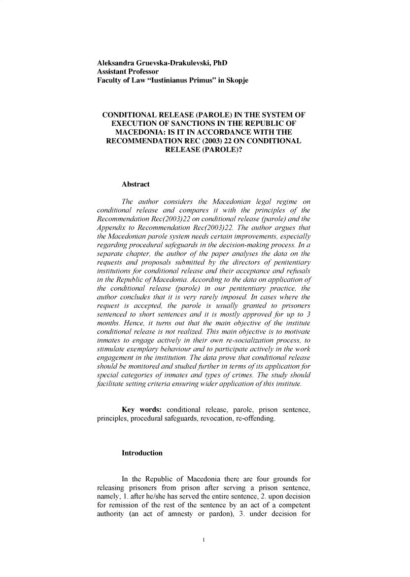 handle is hein.journals/iusplr4 and id is 1 raw text is: Aleksandra  Gruevska-Drakulevski,  PhDAssistant ProfessorFaculty of Law lustinianus Primus in Skopje  CONDITIONAL RELEASE (PAROLE) IN THE SYSTEM OF     EXECUTION OF SANCTIONS IN THE REPUBLIC OF     MACEDONIA: IS IT IN ACCORDANCE WITH THE   RECOMMENDATION REC (2003) 22 ON CONDITIONAL                     RELEASE (PAROLE)?        Abstract        The  author considers  the Macedonian   legal regime  onconditional release and  compares  it with the principles of theRecommendation  Rec(2003)22  on conditional release (parole) and theAppendix  to Recommendation  Rec(2003)22. The author argues thatthe Macedonian parole system needs certain improvements, especiallyregarding procedural safeguards in the decision-making process. In aseparate chapter, the author of the paper analyses the data on therequests and proposals  submitted by the directors of penitentiaryinstitutions for conditional release and their acceptance and refusalsin the Republic ofMacedonia. According to the data on application ofthe conditional release (parole) in our penitentiary practice, theauthor concludes that it is very rarely imposed. In cases where therequest  is accepted, the parole is usually granted to prisonerssentenced to short sentences and it is mostly approved for up to 3months. Hence,  it turns out that the main objective qf the instituteconditional release is not realized. This main objective is to motivateinmates to engage actively in their own re-socialization process, tostimulate exemplary behaviour and to participate actively in the workengagement  in the institution. The data prove that conditional releaseshould be monitored and studied further in terms of its application forspecial categories of inmates and types of crimes. The study shouldfacilitate setting criteria ensuring wider application of this institute.        Key  words:  conditional release, parole, prison sentence,principles, procedural safeguards, revocation, re-offending.        Introduction        In the Republic of Macedonia  there are four grounds forreleasing prisoners from prison after serving a prison  sentence,namely, 1. after he/she has served the entire sentence, 2. upon decisionfor remission of the rest of the sentence by an act of a competentauthority (an act of  amnesty or  pardon), 3. under decision for1