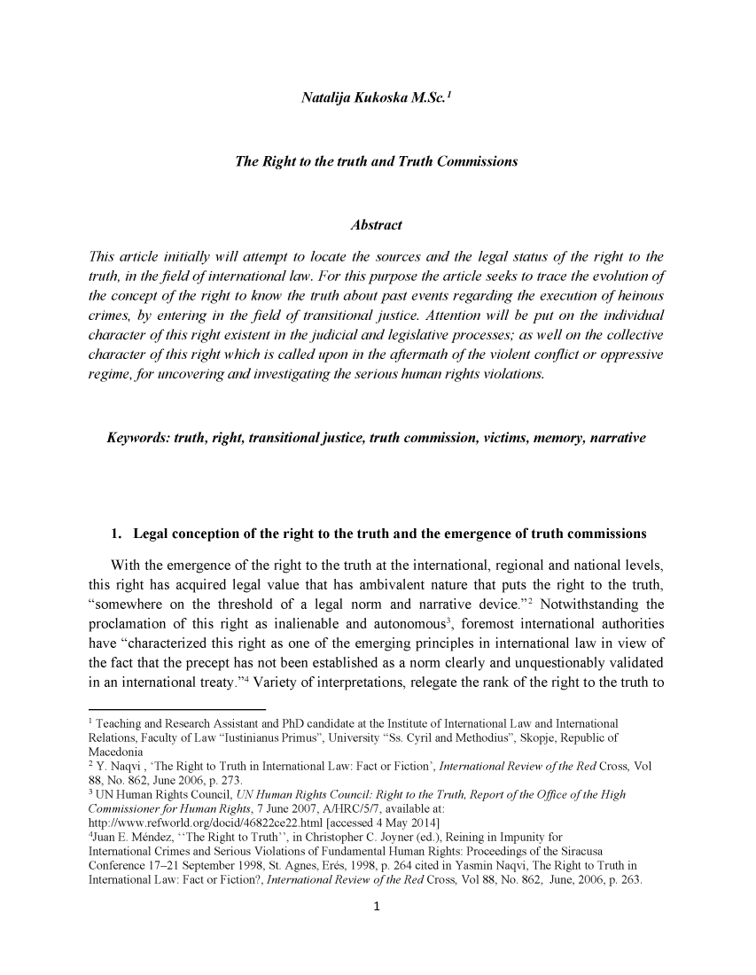 handle is hein.journals/iusplr6 and id is 1 raw text is: Natalija Kukoska  M.Sc.'                         The Right to the truth and Truth Commissions                                            AbstractThis article initially will attempt to locate the sources and the legal status of the right to thetruth, in the field of international law. For this purpose the article seeks to trace the evolution ofthe concept of the right to know the truth about past events regarding  the execution of heinouscrimes, by  entering in the field of transitional justice. Attention will be put on the individualcharacter of this right existent in the judicial and legislative processes; as well on the collectivecharacter of this right which is called upon in the aftermath of the violent conflict or oppressiveregime, for uncovering and  investigating the serious human rights violations.   Keywords:  truth, right, transitional justice, truth commission, victims, memory, narrative   1.  Legal  conception  of the right to the truth and the emergence  of truth commissions   With  the emergence   of the right to the truth at the international, regional and national levels,this right has acquired legal value that has ambivalent  nature that puts the right to the truth,somewhere on the threshold of a legal norm and narrative device.2 Notwithstanding theproclamation  of this right as inalienable and  autonomous3,  foremost  international authoritieshave  characterized this right as one of the emerging principles in international law in view ofthe fact that the precept has not been established as a norm clearly and unquestionably validatedin an international treaty.' Variety of interpretations, relegate the rank of the right to the truth to1 Teaching and Research Assistant and PhD candidate at the Institute of International Law and InternationalRelations, Faculty of Law Iustinianus Primus, University Ss. Cyril and Methodius, Skopje, Republic ofMacedonia2 Y. Naqvi, 'The Right to Truth in International Law: Fact or Fiction', International Review of the Red Cross, Vol88, No. 862, June 2006, p. 273.' UN Human Rights Council, UN Human Rights Council: Right to the Truth, Report of the Office of the HighCommissioner for Human Rights, 7 June 2007, A/HRC/5/7, available at:http://www.refworld.org/docid/46822ce22.html [accessed 4 May 2014]4Juan E. Mendez, The Right to Truth, in Christopher C. Joyner (ed.), Reining in Impunity forInternational Crimes and Serious Violations of Fundamental Human Rights: Proceedings of the SiracusaConference 17-21 September 1998, St. Agnes, Er6s, 1998, p. 264 cited in Yasmin Naqvi, The Right to Truth inInternational Law: Fact or Fiction?, International Review of the Red Cross, Vol 88, No. 862, June, 2006, p. 263.1