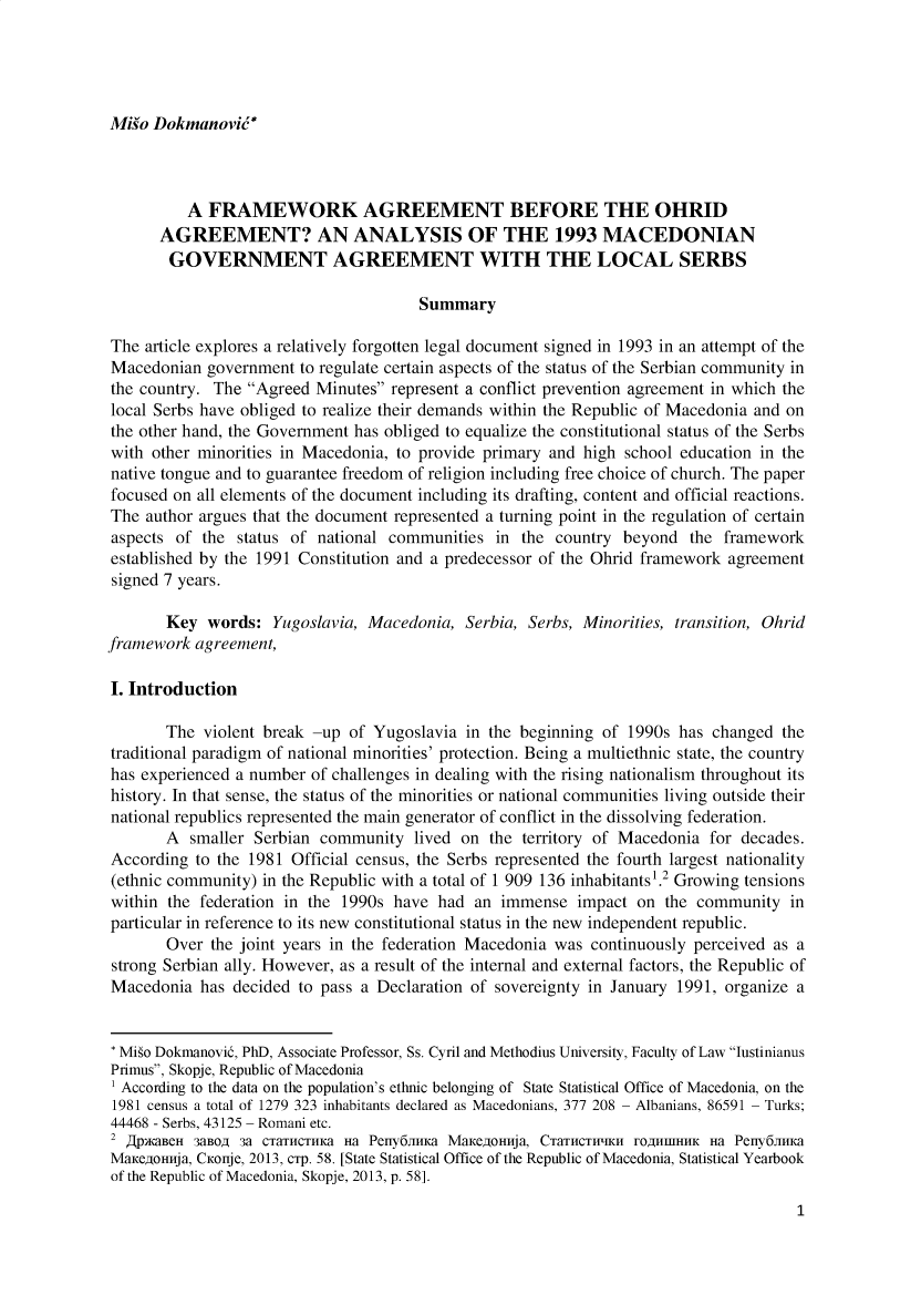 handle is hein.journals/iusplr8 and id is 1 raw text is: Migo Dokmanovie*          A  FRAMEWORK AGREEMENT BEFORE THE OHRID      AGREEMENT? AN ANALYSIS OF THE 1993 MACEDONIAN        GOVERNMENT AGREEMENT WITH THE LOCAL SERBS                                       SummaryThe  article explores a relatively forgotten legal document signed in 1993 in an attempt of theMacedonian  government  to regulate certain aspects of the status of the Serbian community inthe country. The Agreed  Minutes represent a conflict prevention agreement in which thelocal Serbs have obliged to realize their demands within the Republic of Macedonia and onthe other hand, the Government has obliged to equalize the constitutional status of the Serbswith other minorities in Macedonia, to provide primary and high school education in thenative tongue and to guarantee freedom of religion including free choice of church. The paperfocused on all elements of the document including its drafting, content and official reactions.The  author argues that the document represented a turning point in the regulation of certainaspects of  the status of national communities  in  the country beyond   the frameworkestablished by the 1991 Constitution and a predecessor of the Ohrid framework agreementsigned 7 years.       Key  words:   Yugoslavia, Macedonia,  Serbia, Serbs, Minorities, transition, Ohridframework  agreement,I. Introduction       The  violent break -up of Yugoslavia  in the beginning of 1990s has changed  thetraditional paradigm of national minorities' protection. Being a multiethnic state, the countryhas experienced a number of challenges in dealing with the rising nationalism throughout itshistory. In that sense, the status of the minorities or national communities living outside theirnational republics represented the main generator of conflict in the dissolving federation.       A  smaller Serbian community   lived on  the territory of Macedonia for decades.According  to the 1981 Official census, the Serbs represented the fourth largest nationality(ethnic community) in the Republic with a total of 1 909 136 inhabitants .2 Growing tensionswithin the federation in the 1990s  have had  an immense  impact  on the community   inparticular in reference to its new constitutional status in the new independent republic.       Over  the joint years in the federation Macedonia was continuously perceived as astrong Serbian ally. However, as a result of the internal and external factors, the Republic ofMacedonia  has  decided to pass a Declaration of sovereignty in January 1991, organize a* Miio Dokmanovid, PhD, Associate Professor, Ss. Cyril and Methodius University, Faculty of Law IustinianusPrimus, Skopje, Republic of Macedonia' According to the data on the population's ethnic belonging of State Statistical Office of Macedonia, on the1981 census a total of 1279 323 inhabitants declared as Macedonians, 377 208 - Albanians, 86591 - Turks;44468 - Serbs, 43125 - Romani etc.2    Z8PMBCH 38BO, 3a CTaTHCTHKa Ha Peny611HKa MaKeOHnja, CTaTHCTWHCH TOAHfHIHHK Ha Peny611HKaMaKeCOHnja, CKonje, 2013, cTp. 58. [State Statistical Office of the Republic of Macedonia, Statistical Yearbookof the Republic of Macedonia, Skopje, 2013, p. 58].1