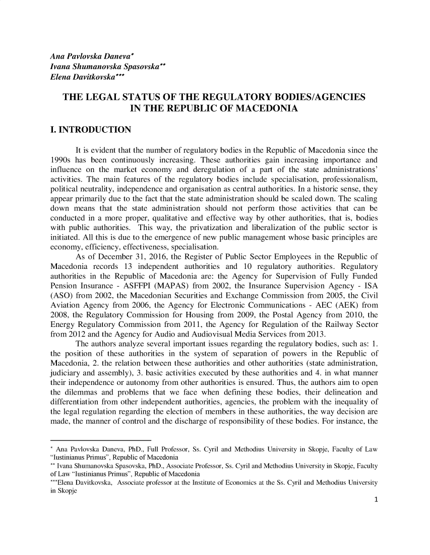 handle is hein.journals/iusplr9 and id is 1 raw text is: Ana  Pavlovska Daneva*Ivana Shumanovska   SpasovskaElena Davitkovska*    THE   LEGAL STATUS OF THE REGULATORY BODIES/AGENCIES                      IN  THE   REPUBLIC OF MACEDONIAI. INTRODUCTION       It is evident that the number of regulatory bodies in the Republic of Macedonia since the1990s  has been  continuously increasing. These authorities gain increasing importance andinfluence on the  market economy   and deregulation of a part of the  state administrations'activities. The main features of the regulatory bodies include specialisation, professionalism,political neutrality, independence and organisation as central authorities. In a historic sense, theyappear primarily due to the fact that the state administration should be scaled down. The scalingdown   means  that the state administration should not perform those activities that can beconducted  in a more proper, qualitative and effective way by other authorities, that is, bodieswith public authorities. This way, the privatization and liberalization of the public sector isinitiated. All this is due to the emergence of new public management whose basic principles areeconomy,  efficiency, effectiveness, specialisation.       As of December   31, 2016, the Register of Public Sector Employees in the Republic ofMacedonia   records  13 independent  authorities and 10  regulatory authorities. Regulatoryauthorities in the Republic of Macedonia are: the Agency  for Supervision of Fully FundedPension Insurance - ASFFPI   (MAPAS)   from  2002, the Insurance Supervision Agency - ISA(ASO)  from 2002, the Macedonian  Securities and Exchange Commission  from  2005, the CivilAviation Agency  from  2006, the Agency for Electronic Communications  - AEC  (AEK)  from2008, the Regulatory Commission   for Housing from 2009, the Postal Agency  from 2010, theEnergy  Regulatory Commission  from  2011, the Agency for Regulation of the Railway Sectorfrom 2012 and the Agency for Audio and Audiovisual Media Services from 2013.       The authors analyze several important issues regarding the regulatory bodies, such as: 1.the position of these authorities in the system of separation of powers in the Republic ofMacedonia,  2. the relation between these authorities and other authorities (state administration,judiciary and assembly), 3. basic activities executed by these authorities and 4. in what mannertheir independence or autonomy from other authorities is ensured. Thus, the authors aim to openthe dilemmas  and  problems that we  face when  defining these bodies, their delineation anddifferentiation from other independent authorities, agencies, the problem with the inequality ofthe legal regulation regarding the election of members in these authorities, the way decision aremade, the manner of control and the discharge of responsibility of these bodies. For instance, the* Ana Pavlovska Daneva, PhD., Full Professor, Ss. Cyril and Methodius University in Skopje, Faculty of LawIustinianus Primus, Republic of Macedonia** Ivana Shumanovska Spasovska, PhD., Associate Professor, Ss. Cyril and Methodius University in Skopje, Facultyof Law Iustinianus Primus, Republic of Macedonia***Elena Davitkovska, Associate professor at the Institute of Economics at the Ss. Cyril and Methodius Universityin Skopje                                                                                         1