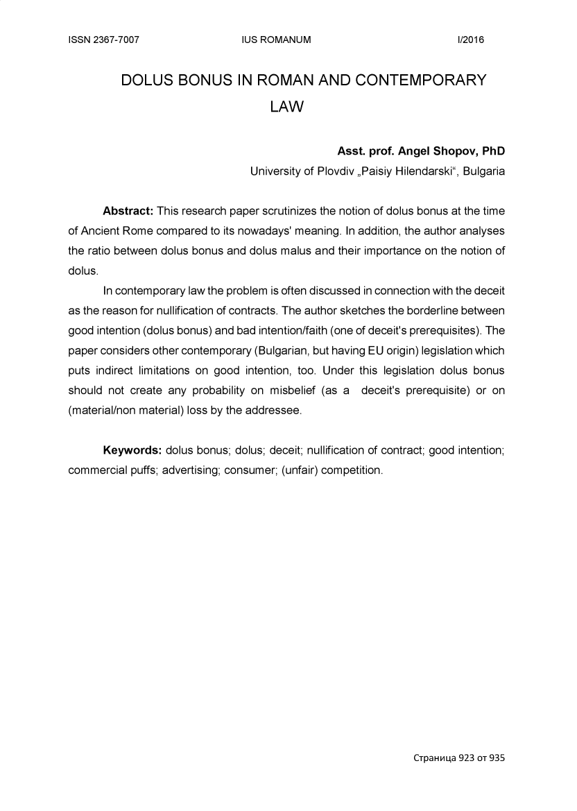 handle is hein.journals/iusrom2016 and id is 923 raw text is: 

IUS ROMANUM


          DOLUS BONUS IN ROMAN AND CONTEMPORARY

                                    LAW


                                                Asst. prof. Angel Shopov, PhD
                                 University of Plovdiv ,,Paisiy Hilendarski, Bulgaria


      Abstract: This research paper scrutinizes the notion of dolus bonus at the time
of Ancient Rome compared to its nowadays' meaning. In addition, the author analyses
the ratio between dolus bonus and dolus malus and their importance on the notion of
dolus.
      In contemporary law the problem is often discussed in connection with the deceit
as the reason for nullification of contracts. The author sketches the borderline between
good intention (dolus bonus) and bad intention/faith (one of deceit's prerequisites). The
paper considers other contemporary (Bulgarian, but having EU origin) legislation which
puts indirect limitations on good intention, too. Under this legislation dolus bonus
should not create any probability on misbelief (as a deceit's prerequisite) or on
(material/non material) loss by the addressee.


      Keywords: dolus bonus; dolus; deceit; nullification of contract; good intention;
commercial puffs; advertising; consumer; (unfair) competition.


CTpaH La 923 OT 935


ISSN 2367-7007


1/2016


