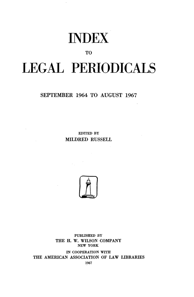 handle is hein.journals/ixlgp14 and id is 1 raw text is: 






             INDEX

                  TO


LEGAL PERIODICALS


  SEPTEMBER 1964 TO AUGUST 1967






             EDITED BY
         MILDRED RUSSELL


















            PUBLISHED BY
      THE H. W. WILSON COMPANY
             NEW YORK
         IN COOPERATION WITH
THE AMERICAN ASSOCIATION OF LAW LIBRARIES


