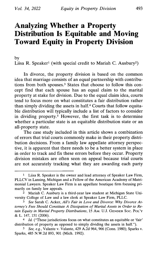 handle is hein.journals/jaaml34 and id is 521 raw text is: Equity in Property Division

Analyzing Whether a Property
Distribution Is Equitable and Moving
Toward Equity in Property Division
by
Liisa R. Speaker1 (with special credit to Mariah C. Ausbury2)
In divorce, the property division is based on the common
idea that marriage consists of an equal partnership with contribu-
tions from both spouses.3 States that choose to follow this con-
cept find that each spouse has an equal claim to the marital
property at stake for division. Due to the equal claim idea, courts
tend to focus more on what constitutes a fair distribution rather
than simply dividing the assets in half.4 Courts that follow equita-
ble distribution will typically include a list of factors to consider
in dividing property.5 However, the first task is to determine
whether a particular state is an equitable distribution state or an
all-property state.
The case study included in this article shows a combination
of errors that trial courts commonly make in their property distri-
bution decisions. From a family law appellate attorney perspec-
tive, it is apparent that there needs to be a better system in place
in order to track and fix these errors before they occur. Property
division mistakes are often seen on appeal because trial courts
are not accurately tracking what they are awarding each party
1 Liisa R. Speaker is the owner and lead attorney of Speaker Law Firm,
PLLCV in Lansing, Michigan and a Fellow of the American Academy of Matri-
monial Lawyers. Speaker Law Firm is an appellate boutique firm focusing pri-
marily on family law appeals.
2 Mariah C. Ausbury is a third-year law student at Michigan State Uni-
versity College of Law and a law clerk at Speaker Law Firm, PLLC.
3 See Sarah C. Acker, All's Fair in Love and Divorce: Why Divorce At-
torney's Fees Should Constitute A Dissipation of Marital Assets in Order to Re-
tain Equity in Marital Property Distributions, 15 AM. U.J. GENDER Soc. POL'Y
& L. 147, 151 (2006).
4 Id. (These jurisdictions focus on what constitutes an equitable or 'fair'
distribution of property as opposed to simply dividing the assets in half.).
5 See, e.g., Valante v. Valante, 429 A.2d 964, 966 (Conn. 1980); Sparks v.
Sparks, 485 N.W.2d 893, 901 (Mich. 1992).

Vol. 34, 2022

493


