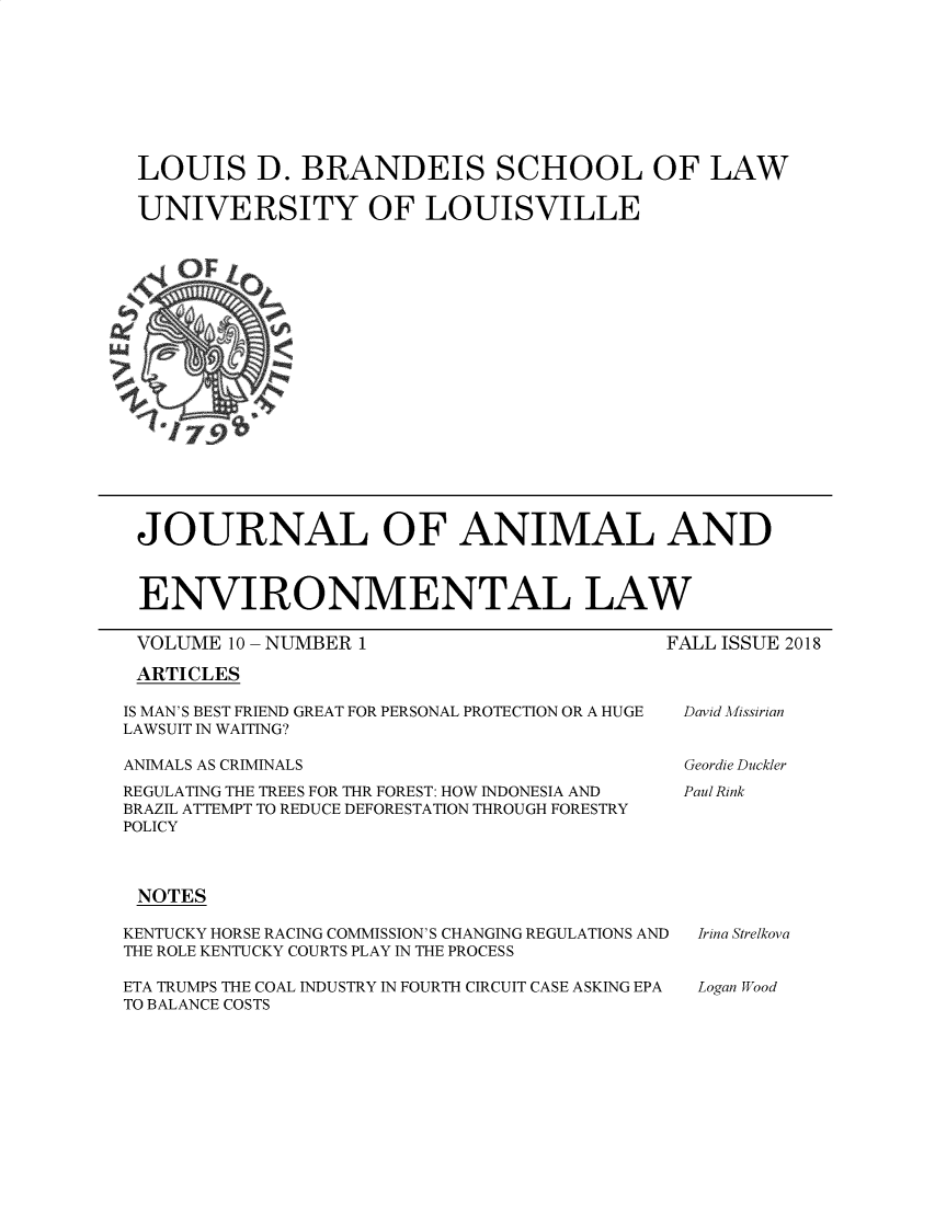handle is hein.journals/jael10 and id is 1 raw text is: 









LOUIS D. BRANDEIS SCHOOL OF LAW

UNIVERSITY OF LOUISVILLE


JOURNAL OF ANIMAL AND



ENVIRONMENTAL LAW


VOLUME 10 -NUMBER 1


FALL ISSUE 2018


ARTICLES


IS MAN'S BEST FRIEND GREAT FOR PERSONAL PROTECTION OR A HUGE
LAWSUIT IN WAITING?

ANIMALS AS CRIMINALS

REGULATING THE TREES FOR THR FOREST: HOW INDONESIA AND
BRAZIL ATTEMPT TO REDUCE DEFORESTATION THROUGH FORESTRY
POLICY



NOTES

KENTUCKY HORSE RACING COMMISSION'S CHANGING REGULATIONS AND
THE ROLE KENTUCKY COURTS PLAY IN THE PROCESS

ETA TRUMPS THE COAL INDUSTRY IN FOURTH CIRCUIT CASE ASKING EPA
TO BALANCE COSTS


David Missirian


Geordie Duckler


Paul Rink


Irina Strelkova


Logan Wood


