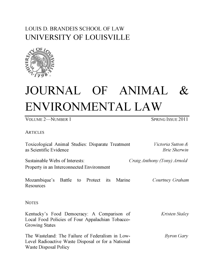 handle is hein.journals/jael2 and id is 1 raw text is: LOUIS D. BRANDEIS SCHOOL OF LAW
UNIVERSITY OF LOUISVILLE

JOURNAL

OF

ANIMAL

&

ENVIRONMENTAL LAW

VOLUME 2-NUMBER 1

SPRING ISSUE 2011

ARTICLES

Toxicological Animal Studies: Disparate Treatment
as Scientific Evidence

Sustainable Webs of Interests:
Property in an Interconnected Environment

Victoria Sutton &
Brie Sherwin

Craig Anthony (Tony) Arnold

Mozambique's Battle to Protect its Marine
Resources
NOTES
Kentucky's Food Democracy: A Comparison of
Local Food Policies of Four Appalachian Tobacco-
Growing States
The Wasteland: The Failure of Federalism in Low-
Level Radioactive Waste Disposal or for a National
Waste Disposal Policy

Courtney Graham

Kristen Staley

Byron Gary


