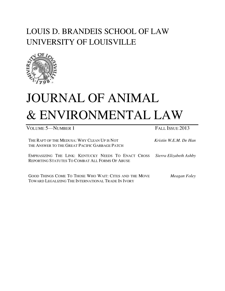 handle is hein.journals/jael5 and id is 1 raw text is: LOUIS D. BRANDEIS SCHOOL OF LAW
UNIVERSITY OF LOUISVILLE

JOURNAL OF ANIMAL
& ENVIRONMENTAL LAW

VOLUME 5-NUMBER 1

THE RAFT OF THE MEDUSA: WHY CLEAN UP Is NOT
THE ANSWER TO THE GREAT PACIFIC GARBAGE PATCH

FALL ISSUE 2013
Kristin W.E.M. De Han

EMPHASIZING THE LINK: KENTUCKY NEEDS To ENACT CROSS Sierra Elizabeth Ashby
REPORTING STATUTES To COMBAT ALL FORMS OF ABUSE

GOOD THINGS COME To THOSE WHO WAIT: CITES AND THE MOVE
TOWARD LEGALIZING THE INTERNATIONAL TRADE IN IVORY

Meagan Foley


