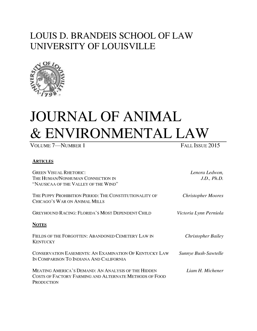 handle is hein.journals/jael7 and id is 1 raw text is: 





LOUIS D. BRANDEIS SCHOOL OF LAW

UNIVERSITY OF LOUISVILLE


JOURNAL OF ANIMAL


& ENVIRONMENTAL LAW


VOLUME 7-NUMBER 1


FALL ISSUE 2015


ARTICLES


GREEN VISUAL RHETORIC:
THE HUMAN/NONHUMAN CONNECTION IN
NAUSICAA OF THE VALLEY OF THE WIND


Lenora Ledwon,
   J.D., Ph.D.


THE PUPPY PROHIBITION PERIOD: THE CONSTITUTIONALITY OF
CHICAGO'S WAR ON ANIMAL MILLS

GREYHOUND RACING: FLORIDA'S MOST DEPENDENT CHILD

NOTES

FIELDS OF THE FORGOTTEN: ABANDONED CEMETERY LAW IN
KENTUCKY

CONSERVATION EASEMENTS: AN EXAMINATION OF KENTUCKY LAW
IN COMPARISON To INDIANA AND CALIFORNIA

MEATING AMERICA'S DEMAND: AN ANALYSIS OF THE HIDDEN
COSTS OF FACTORY FARMING AND ALTERNATE METHODS OF FOOD
PRODUCTION


  Christopher Moores


Victoria Lynn Perniola


  Christopher Bailey


Sunnye Bush-Sawtelle


  Liam H. Michener


