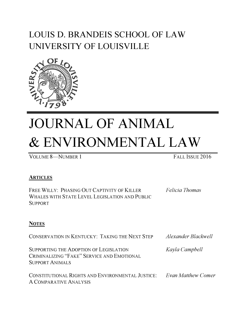handle is hein.journals/jael8 and id is 1 raw text is: 




LOUIS   D. BRANDEIS SCHOOL OF LAW

UNIVERSITY OF LOUISVILLE












JOURNAL OF ANIMAL


&   ENVIRONMENTAL LAW


VOLUME 8-NUMBER 1


FALL ISSUE 2016


ARTICLES


FREE WILLY: PHASING OUT CAPTIVITY OF KILLER
WHALES WITH STATE LEVEL LEGISLATION AND PUBLIC
SUPPORT


NOTES

CONSERVATION IN KENTUCKY: TAKING THE NEXT STEP

SUPPORTING THE ADOPTION OF LEGISLATION
CRIMINALIZING FAKE SERVICE AND EMOTIONAL
SUPPORT ANIMALS

CONSTITUTIONAL RIGHTS AND ENVIRONMENTAL JUSTICE:
A COMPARATIVE ANALYSIS


Felicia Thomas


Alexander Blackwell

Kayla Campbell



Evan Matthew Comer


