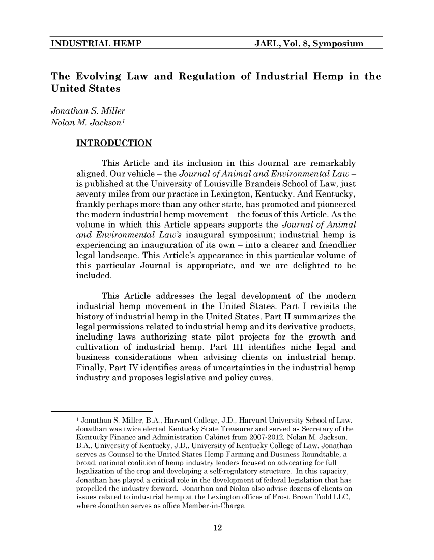 handle is hein.journals/jael8 and id is 314 raw text is: 






The   Evolving Law and Regulation of Industrial Hemp in the
United   States

Jonathan  S. Miller
Nolan M. Jackson'

      INTRODUCTION

            This  Article and its inclusion in this Journal are remarkably
      aligned. Our vehicle - the Journal of Animal and Environmental Law -
      is published at the University of Louisville Brandeis School of Law, just
      seventy miles from our practice in Lexington, Kentucky. And Kentucky,
      frankly perhaps more than any other state, has promoted and pioneered
      the modern industrial hemp movement   - the focus of this Article. As the
      volume  in which this Article appears supports the Journal of Animal
      and  Environmental  Law's  inaugural symposium;   industrial hemp is
      experiencing an inauguration of its own - into a clearer and friendlier
      legal landscape. This Article's appearance in this particular volume of
      this particular Journal is appropriate, and  we  are delighted to be
      included.

            This  Article addresses the legal development   of the modern
      industrial hemp  movement   in the United States. Part I revisits the
      history of industrial hemp in the United States. Part II summarizes the
      legal permissions related to industrial hemp and its derivative products,
      including laws  authorizing state pilot projects for the growth  and
      cultivation of industrial hemp.  Part III identifies niche legal and
      business  considerations when  advising clients on industrial hemp.
      Finally, Part IV identifies areas of uncertainties in the industrial hemp
      industry and proposes legislative and policy cures.



      1 Jonathan S. Miller, B.A., Harvard College, J.D., Harvard University School of Law.
      Jonathan was twice elected Kentucky State Treasurer and served as Secretary of the
      Kentucky Finance and Administration Cabinet from 2007-2012. Nolan M. Jackson,
      B.A., University of Kentucky, J.D., University of Kentucky College of Law. Jonathan
      serves as Counsel to the United States Hemp Farming and Business Roundtable, a
      broad, national coalition of hemp industry leaders focused on advocating for full
      legalization of the crop and developing a self-regulatory structure. In this capacity,
      Jonathan has played a critical role in the development of federal legislation that has
      propelled the industry forward. Jonathan and Nolan also advise dozens of clients on
      issues related to industrial hemp at the Lexington offices of Frost Brown Todd LLC,
      where Jonathan serves as office Member-in-Charge.


12


JAEL,  Vol. 8, Symposium


INDUSTRIAL HEMP


