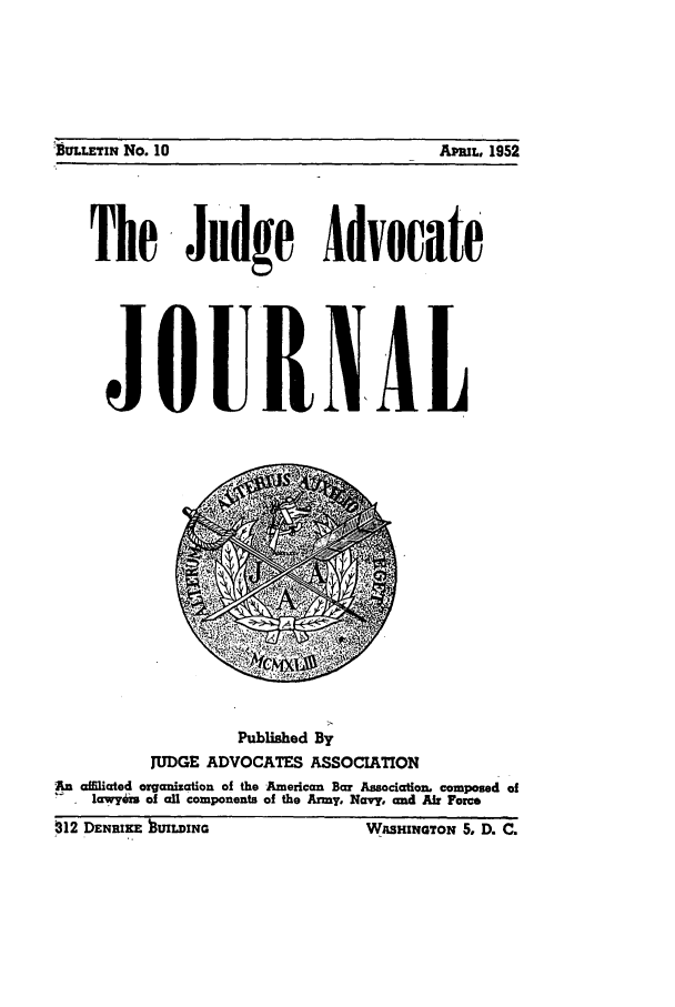 handle is hein.journals/jajrnl12 and id is 1 raw text is: BULLETIN No. 10                                 APmL, 1952The Judge AdvocateJOURN6ALPublished ByJUDGE ADVOCATES ASSOCIATIONAn affUated organization of the American Bar Association. composed ofS  awY6is :f all components of the Army, Navy, and Air ForceMI2 DENRIKE tUILDING                      WASHINGTON 5. D. C.1BULLETIN No. 10APML, 1952