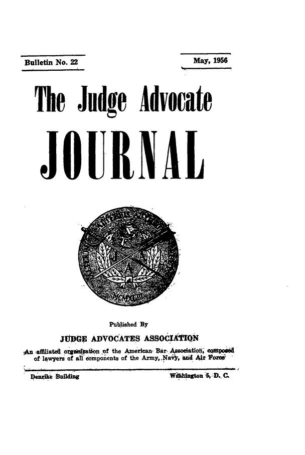 handle is hein.journals/jajrnl24 and id is 1 raw text is: Bulletin No.22The Judge AdvocateJOURNALPublished ByJUDGE ADVOCATES ASSOdkiTQNAn .afflate8 oigskoaton of the American r, A ociatio; cqMpof lawyers of all omponeats of the Army,,Na, ad AW &Mngton  -- D. C.May, 1956DemgMa SaUding