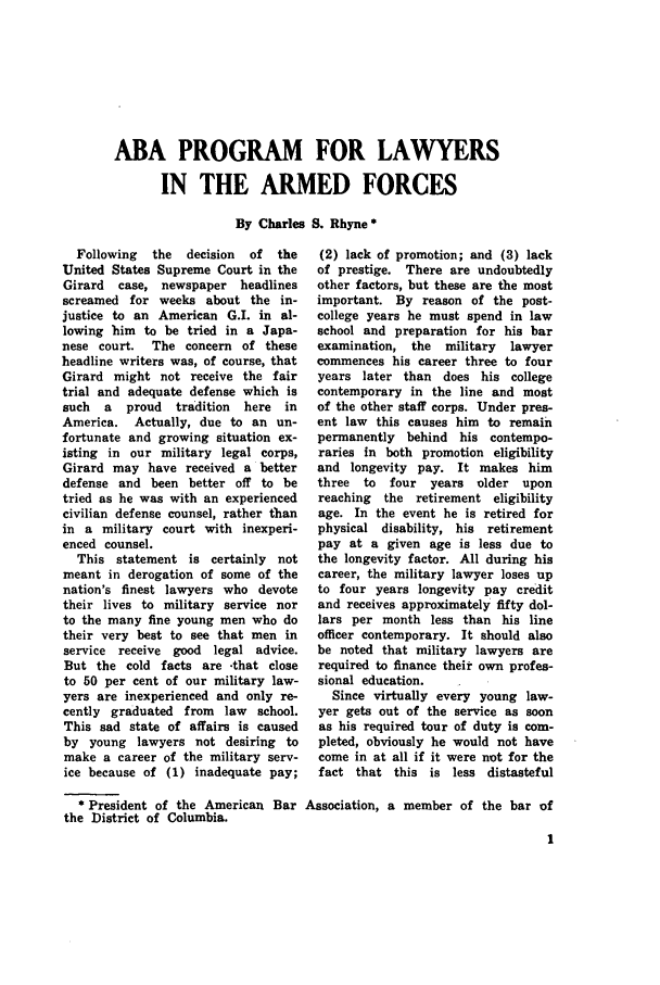 handle is hein.journals/jajrnl28 and id is 1 raw text is: ABA PROGRAM FOR LAWYERSIN THE ARMED FORCESBy Charles S. Rhyne *Following  the  decision  of  theUnited States Supreme Court in theGirard  case, newspaper headlinesscreamed for weeks about the in-justice to an American G.I. in al-lowing him to be tried in a Japa-nese court.  The concern of theseheadline writers was, of course, thatGirard might not receive the fairtrial and adequate defense which issuch  a  proud   tradition  here inAmerica. Actually, due to an un-fortunate and growing situation ex-isting in our military legal corps,Girard may have received a betterdefense and been better off to betried as he was with an experiencedcivilian defense counsel, rather thanin a military court with inexperi-enced counsel.This statement is certainly notmeant in derogation of some of thenation's finest lawyers who devotetheir lives to military service norto the many fine young men who dotheir very best to see that men inservice receive good legal advice.But the cold facts are -that closeto 50 per cent of our military law-yers are inexperienced and only re-cently graduated from law school.This sad state of affairs is causedby young lawyers not desiring tomake a career of the military serv-ice because of (1) inadequate pay;(2) lack of promotion; and (3) lackof prestige. There are undoubtedlyother factors, but these are the mostimportant. By reason of the post-college years he must spend in lawschool and preparation for his barexamination, the   military  lawyercommences his career three to fouryears later than does his collegecontemporary in the line and mostof the other staff corps. Under pres-ent law this causes him to remainpermanently behind his contempo-raries in both promotion eligibilityand longevity pay. It makes himthree  to  four  years older uponreaching  the retirement eligibilityage. In the event he is retired forphysical disability, his retirementpay at a given age is less due tothe longevity factor. All during hiscareer, the military lawyer loses upto four years longevity pay creditand receives approximately fifty dol-lars per month less than his lineofficer contemporary. It should alsobe noted that military lawyers arerequired to finance their own profes-sional education.Since virtually every young law-yer gets out of the service as soonas his required tour of duty is com-pleted, obviously he would not havecome in at all if it were not for thefact that this is less distasteful* President of the American Bar Association, a member of the bar ofthe District of Columbia.
