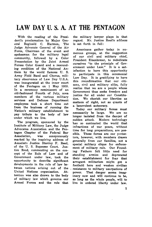 handle is hein.journals/jajrnl30 and id is 1 raw text is: LAW DAY U. S. A. AT THE PENTAGON With the reading of the Presi-dent's proclamation by Major Gen-eral  Reginald  C. Harmon, TheJudge Advocate General of the AirForce, Chairman of the event andspokesman  for the military legalcommunity, followed   by  a  ColorPresentation by the Joint ArmedForces Color Guard and a resound-ing rendition of the National An-them by the world famous U. S.Army Field Band and Chorus, mili-tary observance of Law Day U.S.A.was inaugurated at the inner courtof the Pentagon on 1 May 1959.In a ceremony reminiscent of anold-fashioned Fourth of July, areamembers of the various militaryservices and  Defense  Departmentemployees took a short time outfrom the business of running theNation's military establishment topay tribute to the body of lawunder which we live.The program, sponsored by theInstitute of Military Law, the JudgeAdvocates Asociation and the Pen-tagon Chapter of the Federal BarAssociation,  was     conspicuouslymarked by the inspiring address ofAssociats Justice Stanley F. Reed,of the U. S. Supreme Court. Jus-tice Reed, commenting on the con-cept of the Rule of Law and ofGovernment under law, took     theopportunity to describe significantdevelopments in the rule of law be-tween nations arising out of theUnited Nations organization.   At-tention was also drawn to the bodyof military law which governs ourArmed   Forces and the role thatthe military lawyerregard. Mr. Justiceis set forth in full:plays in thatReed's addressAmericans gather today in     nu-merous groups, at the suggestionof our   civil and  military  chief,President Eisenhower, to rededicateourselves to the principle of Gov-ernment under Law. It is a sat-isfaction to have this opportunityto  participate in  this ceremonialLaw Day. It is gratifying to havethis reconfirmation  that our citi-zens, civil and military alike, fullyrealize that we are a people whoseGovernment thus seeks freedom andjustice for all under our Constitu-tion. We cherish our liberties asmatters of right, not as grants ofa benevolent autocracy.Today our military forces mustnecessarily be large.   We are nolonger isolated from the danger ofsudden attack.   Modern technologyhas so contracted the world thatinfractions of our peace, withouttime for long preparations, are pos-sible. These forces are our protec-tors, however, with members drawngenerally from our families, not aspecial military clique for enforce-ment of military rule. Our Found-ing  Fathers  felt little need  forstanding   armies  and   deprecatedtheir establishment for fear thatarrogant militarism   might get afoothold here and weaken civilianresistance to military usurpations ofpower.   That danger seems imag-inary now and will continue to be,so long as the whole people, will tolive in ordered liberty under law.