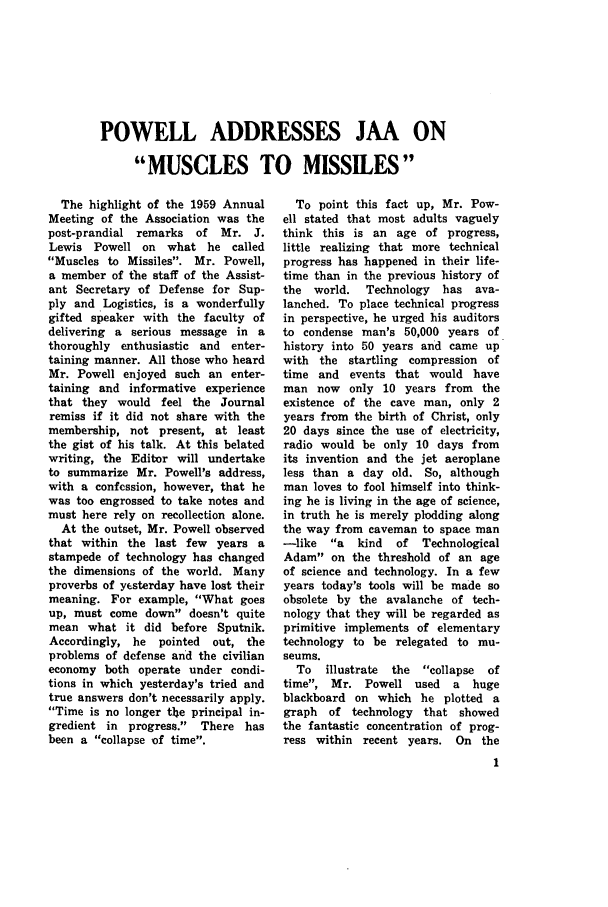 handle is hein.journals/jajrnl31 and id is 1 raw text is: POWELL ADDRESSES JAA ONMUSCLES TO MISSILESThe highlight of the 1959 AnnualMeeting of the Association was thepost-prandial remarks of    Mr. J.Lewis Powell on    what he calledMuscles to Missiles. Mr. Powell,a member of the staff of the Assist-ant Secretary of Defense for Sup-ply and Logistics, is a wonderfullygifted speaker with the faculty ofdelivering a serious message in athoroughly enthusiastic and enter-taining manner. All those who heardMr. Powell enjoyed such an enter-taining and informative experiencethat they would feel the Journalremiss if it did not share with themembership, not present, at leastthe gist of his talk. At this belatedwriting, the Editor will undertaketo summarize Mr. Powell's address,with a confession, however, that hewas too engrossed to take notes andmust here rely on recollection alone.At the outset, Mr. Powell observedthat within the last few years astampede of technology has changedthe dimensions of the world. Manyproverbs of yesterday have lost theirmeaning. For example, What goesup, must come down doesn't quitemean what it did before Sputnik.Accordingly, he   pointed  out, theproblems of defense and the civilianeconomy both operate under condi-tions in which yesterday's tried andtrue answers don't necessarily apply.Time is no longer th e principal in-gredient in progress. There hasbeen a collapse of time.To point this fact up, Mr. Pow-ell stated that most adults vaguelythink this is an age of progress,little realizing that more technicalprogress has happened in their life-time than in the previous history ofthe world.   Technology   has ava-lanched. To place technical progressin perspective, he urged his auditorsto condense man's 50,000 years ofhistory into 50 years and came upwith the startling compression oftime and events that would haveman now only 10 years from theexistence of the cave man, only 2years from the birth of Christ, only20 days since the use of electricity,radio would be only 10 days fromits invention and the jet aeroplaneless than a day old. So, althoughman loves to fool himself into think-ing he is living in the age of science,in truth he is merely plodding alongthe way from caveman to space man-like   a  kind  of   TechnologicalAdam on the threshold of an ageof science and technology. In a fewyears today's tools will be made soobsolete by the avalanche of tech-nology that they will be regarded asprimitive implements of elementarytechnology to be relegated to mu-seums.To   illustrate  the  collapse  oftime, Mr. Powell used      a  hugeblackboard on which he plotted agraph  of technology that showedthe fantastic concentration of prog-ress within recent years. On the1