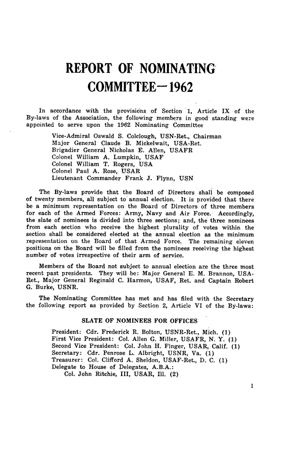 handle is hein.journals/jajrnl35 and id is 1 raw text is: REPORT OF NOMINATINGCOMMITTEE- 1962In accordance with the provisions of Section 1, Article IX     of theBy-laws of the Association, the following members in good standing wereappointed to serve upon the 1962 Nominating CommitteeVice-Admiral Oswald S. Colclough, USN-Ret., ChairmanMajor General Claude B. Mickelwait, USA-Ret.Brigadier General Nicholas E. Allen, USAFRColonel William A. Lumpkin, USAFColonel William T. Rogers, USAColonel Paul A. Rose, USARLieutenant Commander Frank J. Flynn, USNThe By-laws provide that the Board of Directors shall be composedof twenty members, all subject to annual election. It is provided that therebe a minimum representation on the Board of Directors of three membersfor each of the Armed Forces: Army, Navy and Air Force. Accordingly,the slate of nominees is divided into three sections; and, the three nomineesfrom each section who receive the highest plurality of votes within thesection shall be considered elected at the annual election as the minimumrepresentation on the Board of that Armed Force. The remaining elevenpositions on the Board will be filled from the nominees receiving the highestnumber of votes irrespective of their arm of service.Members of the Board not subject to annual election are the three mostrecent past presidents. They will be: Major General E. M. Brannon, USA-Ret., Major General Reginald C. Harmon, USAF, Ret. and Captain RobertG. Burke, USNR.The Nominating Committee has met and has filed with the Secretarythe following report as provided by Section 2, Article VI of the By-laws:SLATE OF NOMINEES FOR OFFICESPresident: Cdr. Frederick R. Bolton, USNR-Ret., Mich. (1)First Vice President: Col. Allen G. Miller, USAFR, N. Y. (1)Second Vice President: Col. John H. Finger, USAR, Calif. (1)Secretary: Cdr. Penrose L. Albright, USNR, Va. (1)Treasurer: Col. Clifford A. Sheldon, USAF-Ret., D. C. (1)Delegate to House of Delegates, A.B.A.:Col. John Ritchie, III, USAR, Ill. (2)
