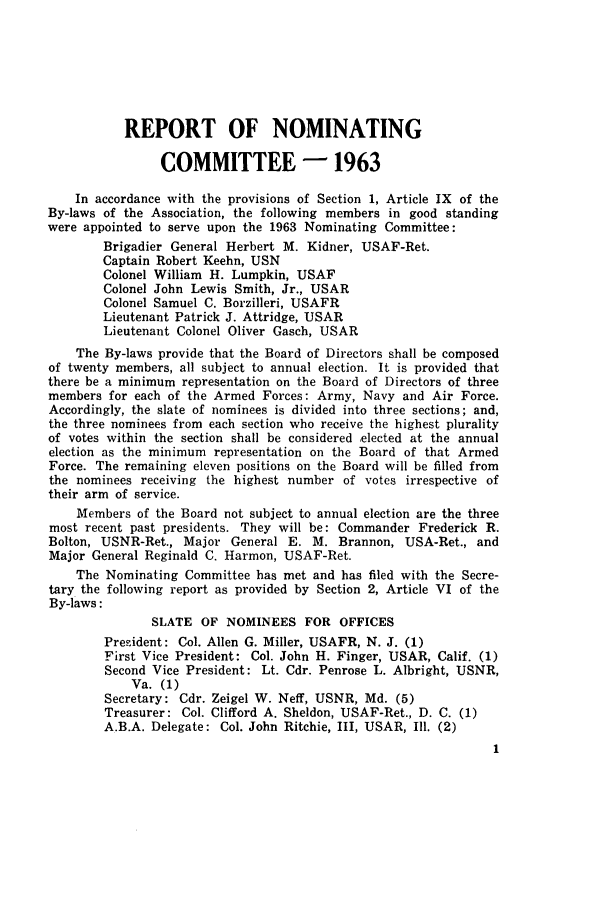 handle is hein.journals/jajrnl37 and id is 1 raw text is: REPORT OF NOMINATINGCOMMITTEE - 1963In accordance with the provisions of Section 1, Article IX of theBy-laws of the Association, the following members in good standingwere appointed to serve upon the 1963 Nominating Committee:Brigadier General Herbert M. Kidner, USAF-Ret.Captain Robert Keehn, USNColonel William H. Lumpkin, USAFColonel John Lewis Smith, Jr., USARColonel Samuel C. Borzilleri, USAFRLieutenant Patrick J. Attridge, USARLieutenant Colonel Oliver Gasch, USARThe By-laws provide that the Board of Directors shall be composedof twenty members, all subject to annual election. It is provided thatthere be a minimum representation on the Board of Directors of threemembers for each of the Armed Forces: Army, Navy and Air Force.Accordingly, the slate of nominees is divided into three sections; and,the three nominees from each section who receive the highest pluralityof votes within the section shall be considered elected at the annualelection as the minimum representation on the Board of that ArmedForce. The remaining eleven positions on the Board will be filled fromthe nominees receiving the highest number of votes irrespective oftheir arm of service.Members of the Board not subject to annual election are the threemost recent past presidents. They will be: Commander Frederick R.Bolton, USNR-Ret., Major General E. M. Brannon, USA-Ret., andMajor General Reginald C. Harmon, USAF-Ret.The Nominating Committee has met and has filed with the Secre-tary the following report as provided by Section 2, Article VI of theBy-laws:SLATE OF NOMINEES FOR OFFICESPresident: Col. Allen G. Miller, USAFR, N. J. (1)First Vice President: Col. John H. Finger, USAR, Calif. (1)Second Vice President: Lt. Cdr. Penrose L. Albright, USNR,Va. (1)Secretary: Cdr. Zeigel W. Neff, USNR, Md. (5)Treasurer: Col. Clifford A. Sheldon, USAF-Ret., D. C. (1)A.B.A. Delegate: Col. John Ritchie, III, USAR, Il. (2)