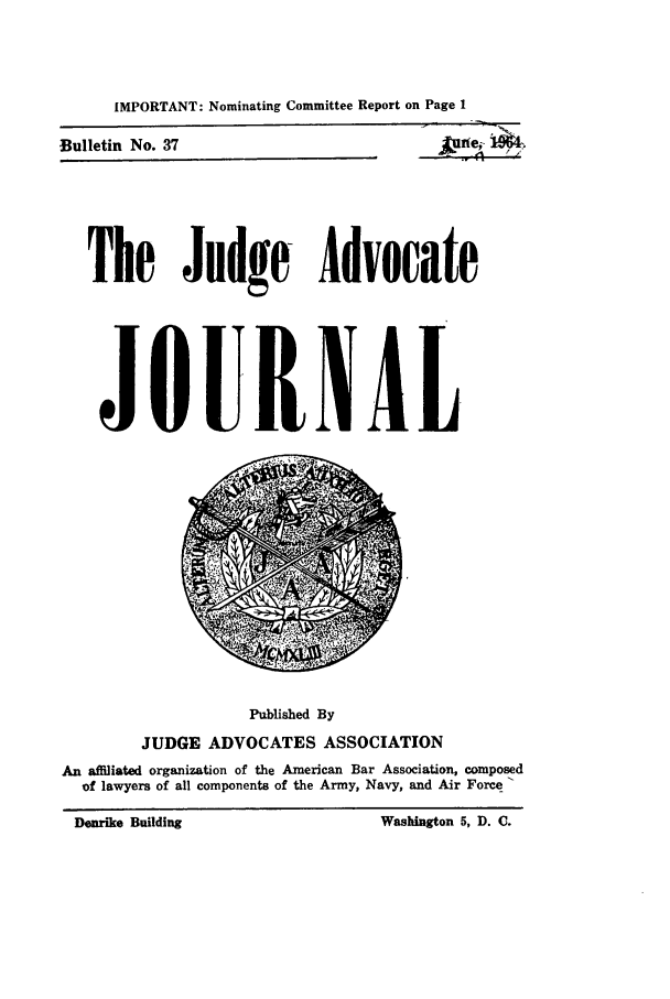 handle is hein.journals/jajrnl39 and id is 1 raw text is: IMPORTANT: Nominating Committee Report on Page 119~4Bulletin No. 37The Judge AdvocateJOURN ALPublished ByJUDGE ADVOCATES ASSOCIATIONAn affiliated organization of the American Bar Association, composedof lawyers of all components of the Army, Navy, and Air Force -Washington 5, D. C.Denrike Building