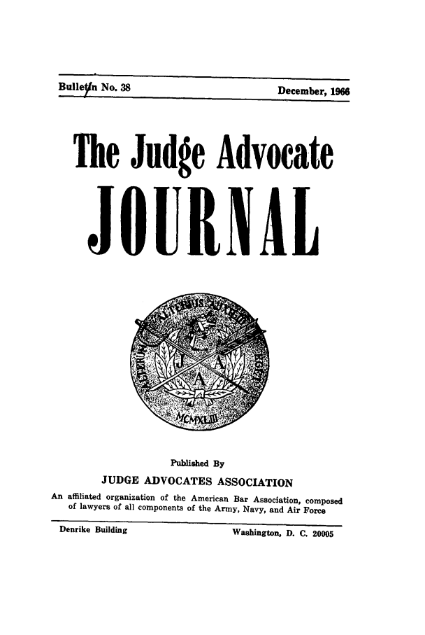 handle is hein.journals/jajrnl40 and id is 1 raw text is: Bulleyn No. 38  December, 1966The Judge AdvocateJOURNALPublished ByJUDGE ADVOCATES ASSOCIATIONAn affiliated organization of the American Bar Association, composedof lawyers of all components of the Army, Navy, and Air ForceDenrike Building                         Washington, D. C. 20005