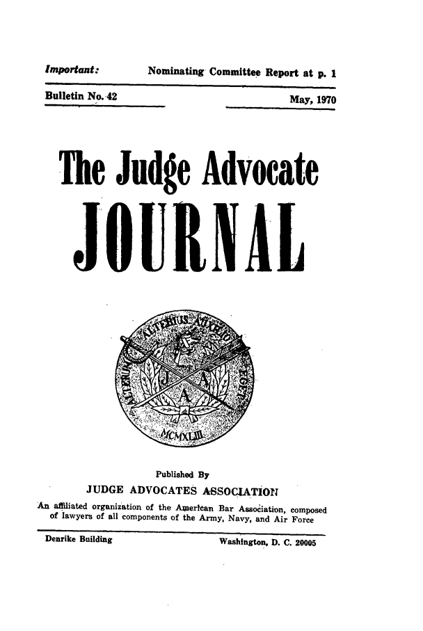 handle is hein.journals/jajrnl44 and id is 1 raw text is: Important:Bulletin No. 42Nominating Committee Report at p. 1May, 1970The Judge AdvocateJOURNALPublished ByJUDGE ADVOCATES ASSOCIATIONAn affiliated organization of the Amercan Bar Assoiation, composedof lawyers of all components of the Army, Navy, and Air ForceDenrike Building                         Washington, D. C. 20005I