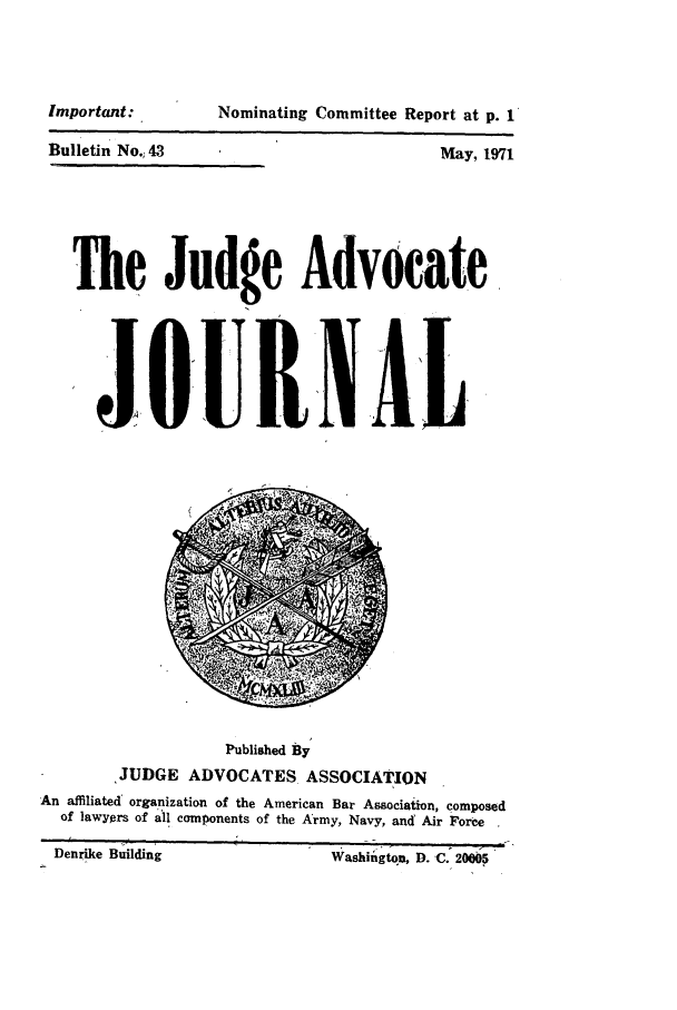 handle is hein.journals/jajrnl45 and id is 1 raw text is: Important:Bulletin No., 43Nominating Committee Report at p. 1May, 1971Be Judge AdvocateJ OUINILPublished ByJUDGE ADVOCATES. ASSOCIATIONAn affiliated' organization of the American Bar Association, composedof lawyers of all components of the Army, Navy, and Air ForceDenrike Building                          Washington, D. C. 20005