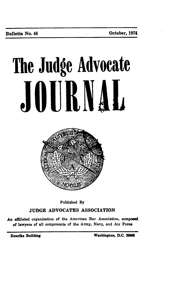 handle is hein.journals/jajrnl48 and id is 1 raw text is: Bulletin No. 46                             October, 1974The Judge AdvocateJQUIIALPublished ByJUDGE ADVOCATES ASSOCIATIONAn afllated organization of the American Bar Association, composedof lawyers of all components of the Army, Navy, and Air ForceDenrk. Bildng             Wshinton D.C      ~  iBulletin No. 46October, 1974Washington, D.C. 2000Denrike Building